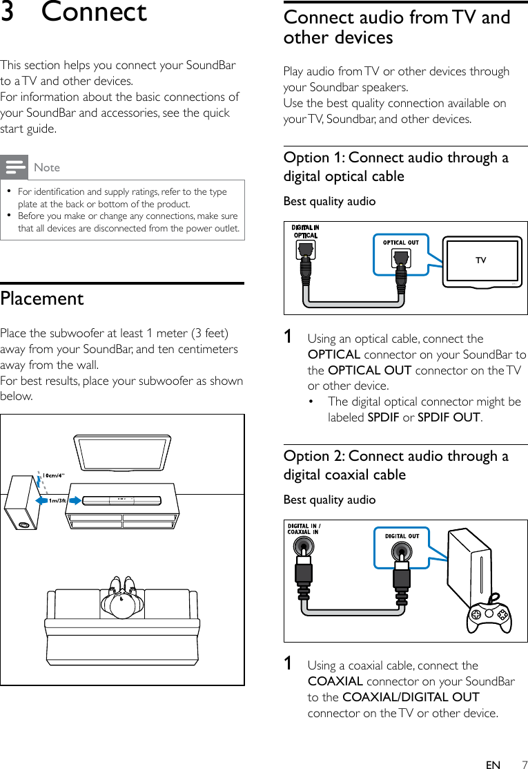 7EN3 ConnectThis section helps you connect your SoundBar to a TV and other devices. For information about the basic connections of your SoundBar and accessories, see the quick start guide. Note •Foridenticationandsupplyratings,refertothetypeplate at the back or bottom of the product. •Before you make or change any connections, make sure that all devices are disconnected from the power outlet.PlacementPlace the subwoofer at least 1 meter (3 feet) away from your SoundBar, and ten centimeters away from the wall.For best results, place your subwoofer as shown below. Connect audio from TV and other devicesPlay audio from TV or other devices through your Soundbar speakers.Use the best quality connection available on your TV, Soundbar, and other devices. Option 1: Connect audio through a digital optical cableBest quality audio  1  Using an optical cable, connect the OPTICAL connector on your SoundBar to the OPTICAL OUT connector on the TV or other device. • The digital optical connector might be labeled SPDIF or SPDIF OUT. Option 2: Connect audio through a digital coaxial cableBest quality audio  1  Using a coaxial cable, connect the COAXIAL connector on your SoundBar to the COAXIAL/DIGITAL OUT connector on the TV or other device. TV