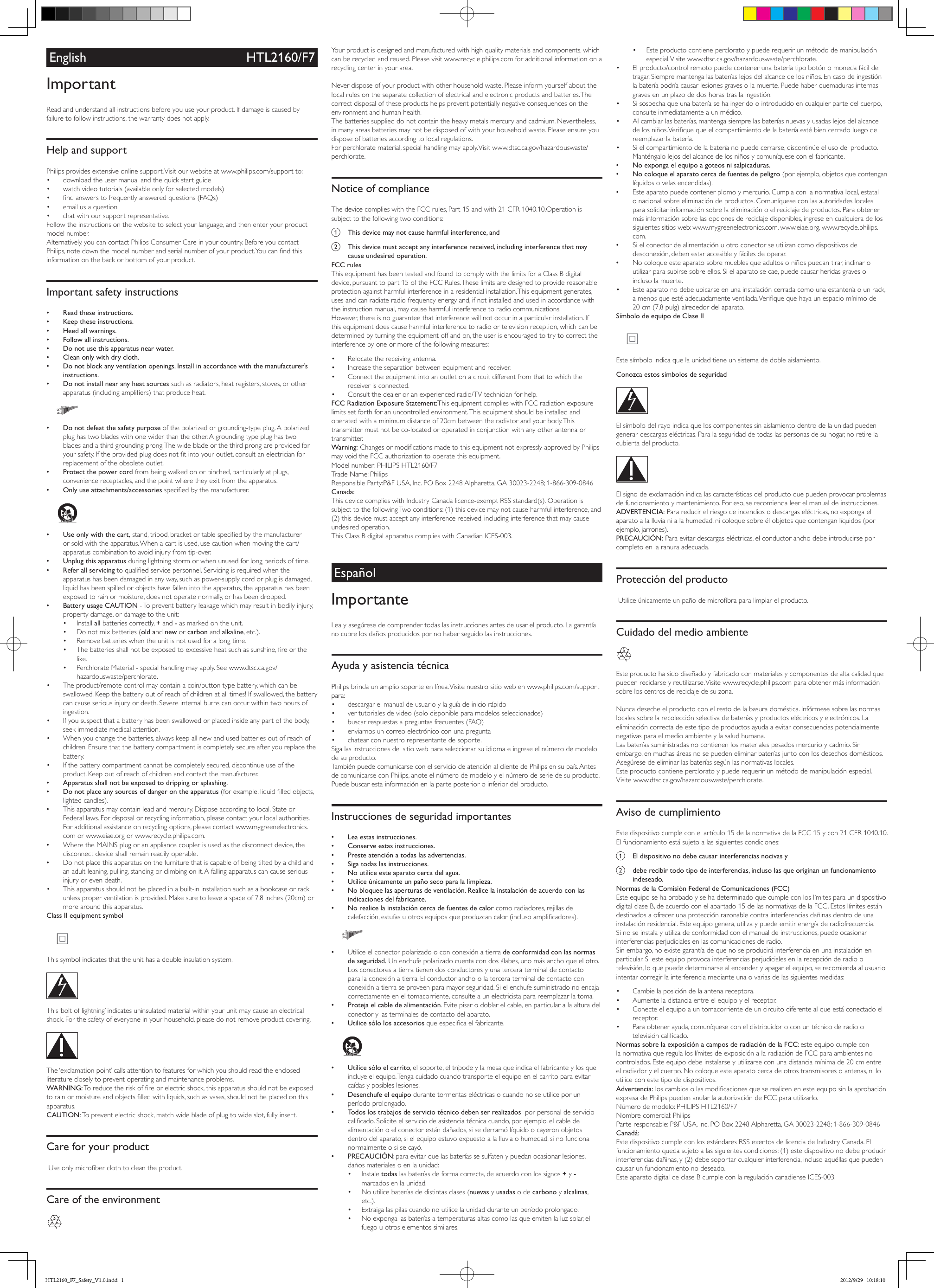 English HTL2160/F7ImportantRead and understand all instructions before you use your product. If damage is caused by failure to follow instructions, the warranty does not apply.Help and supportPhilips provides extensive online support. Visit our website at www.philips.com/support to:• download the user manual and the quick start guide• watch video tutorials (available only for selected models)• ndanswerstofrequentlyansweredquestions(FAQs)• email us a question• chat with our support representative.Followtheinstructionsonthewebsitetoselectyourlanguage,andthenenteryourproductmodel number. Alternatively,youcancontactPhilipsConsumerCareinyourcountry.BeforeyoucontactPhilips,notedownthemodelnumberandserialnumberofyourproduct.Youcanndthisinformation on the back or bottom of your product.Important safety instructions •Read these instructions. •Keep these instructions. •Heed all warnings. •Follow all instructions. •Do not use this apparatus near water. •Clean only with dry cloth. •Do not block any ventilation openings. Install in accordance with the manufacturer’s instructions. •Do not install near any heat sources such as radiators, heat registers, stoves, or other apparatus(includingampliers)thatproduceheat.   •Do not defeat the safety purposeofthepolarizedorgrounding-typeplug.Apolarizedplughastwobladeswithonewiderthantheother.Agroundingtypeplughastwoblades and a third grounding prong. The wide blade or the third prong are provided for yoursafety.Iftheprovidedplugdoesnottintoyouroutlet,consultanelectricianforreplacement of the obsolete outlet. •Protect the power cord from being walked on or pinched, particularly at plugs, convenience receptacles, and the point where they exit from the apparatus. •Only use attachments/accessories speciedbythemanufacturer.   •Use only with the cart,stand,tripod,bracketortablespeciedbythemanufactureror sold with the apparatus. When a cart is used, use caution when moving the cart/apparatus combination to avoid injury from tip-over. •Unplug this apparatus during lightning storm or when unused for long periods of time. •Refer all servicing toqualiedservicepersonnel.Servicingisrequiredwhentheapparatus has been damaged in any way, such as power-supply cord or plug is damaged, liquid has been spilled or objects have fallen into the apparatus, the apparatus has been exposed to rain or moisture, does not operate normally, or has been dropped. •Battery usage CAUTION - To prevent battery leakage which may result in bodily injury, property damage, or damage to the unit:• Install all batteries correctly, + and - as marked on the unit.• Do not mix batteries (old and new or carbon and alkaline, etc.).• Remove batteries when the unit is not used for a long time.• Thebatteriesshallnotbeexposedtoexcessiveheatsuchassunshine,reorthelike.• PerchlorateMaterial-specialhandlingmayapply.Seewww.dtsc.ca.gov/hazardouswaste/perchlorate.• The product/remote control may contain a coin/button type battery, which can be swallowed. Keep the battery out of reach of children at all times! If swallowed, the battery cancauseseriousinjuryordeath.Severeinternalburnscanoccurwithintwohoursofingestion.• If you suspect that a battery has been swallowed or placed inside any part of the body, seek immediate medical attention.• When you change the batteries, always keep all new and used batteries out of reach of children. Ensure that the battery compartment is completely secure after you replace the battery.• If the battery compartment cannot be completely secured, discontinue use of the product. Keep out of reach of children and contact the manufacturer. •Apparatus shall not be exposed to dripping or splashing. •Do not place any sources of danger on the apparatus (forexample.liquidlledobjects,lighted candles). •Thisapparatusmaycontainleadandmercury.Disposeaccordingtolocal,StateorFederallaws.Fordisposalorrecyclinginformation,pleasecontactyourlocalauthorities.Foradditionalassistanceonrecyclingoptions,pleasecontactwww.mygreenelectronics.com or www.eiae.org or www.recycle.philips.com. •WheretheMAINSplugoranappliancecouplerisusedasthedisconnectdevice,thedisconnect device shall remain readily operable. •Do not place this apparatus on the furniture that is capable of being tilted by a child and anadultleaning,pulling,standingorclimbingonit.Afallingapparatuscancauseseriousinjury or even death.• This apparatus should not be placed in a built-in installation such as a bookcase or rack unless proper ventilation is provided. Make sure to leave a space of 7.8 inches (20cm) or more around this apparatus.Class II equipment symbol  This symbol indicates that the unit has a double insulation system.  This ‘bolt of lightning’ indicates uninsulated material within your unit may cause an electrical shock.Forthesafetyofeveryoneinyourhousehold,pleasedonotremoveproductcovering. The ‘exclamation point’ calls attention to features for which you should read the enclosed literature closely to prevent operating and maintenance problems. WARNING:Toreducetheriskofreorelectricshock,thisapparatusshouldnotbeexposedtorainormoistureandobjectslledwithliquids,suchasvases,shouldnotbeplacedonthisapparatus. CAUTION: To prevent electric shock, match wide blade of plug to wide slot, fully insert. Care for your productUseonlymicroberclothtocleantheproduct.Care of the environment Your product is designed and manufactured with high quality materials and components, which can be recycled and reused. Please visit www.recycle.philips.com for additional information on a recycling center in your area. Neverdisposeofyourproductwithotherhouseholdwaste.Pleaseinformyourselfaboutthelocal rules on the separate collection of electrical and electronic products and batteries. The correct disposal of these products helps prevent potentially negative consequences on the environment and human health.Thebatteriessupplieddonotcontaintheheavymetalsmercuryandcadmium.Nevertheless,in many areas batteries may not be disposed of with your household waste. Please ensure you dispose of batteries according to local regulations.Forperchloratematerial,specialhandlingmayapply.Visitwww.dtsc.ca.gov/hazardouswaste/perchlorate.Notice of complianceThedevicecomplieswiththeFCCrules,Part15andwith21CFR1040.10.Operationissubject to the following two conditions:a  This device may not cause harmful interference, andb  This device must accept any interference received, including interference that may cause undesired operation.FCC rulesThisequipmenthasbeentestedandfoundtocomplywiththelimitsforaClassBdigitaldevice,pursuanttopart15oftheFCCRules.Theselimitsaredesignedtoprovidereasonableprotection against harmful interference in a residential installation. This equipment generates, uses and can radiate radio frequency energy and, if not installed and used in accordance with the instruction manual, may cause harmful interference to radio communications.However, there is no guarantee that interference will not occur in a particular installation. If this equipment does cause harmful interference to radio or television reception, which can be determined by turning the equipment off and on, the user is encouraged to try to correct the interference by one or more of the following measures:• Relocate the receiving antenna.• Increase the separation between equipment and receiver.• Connecttheequipmentintoanoutletonacircuitdifferentfromthattowhichthereceiver is connected.• Consultthedealeroranexperiencedradio/TVtechnicianforhelp.FCC Radiation Exposure Statement:ThisequipmentcomplieswithFCCradiationexposurelimits set forth for an uncontrolled environment. This equipment should be installed and operated with a minimum distance of 20cm between the radiator and your body. This transmitter must not be co-located or operated in conjunction with any other antenna or transmitter.Warning:ChangesormodicationsmadetothisequipmentnotexpresslyapprovedbyPhilipsmayvoidtheFCCauthorizationtooperatethisequipment.Modelnumber:PHILIPSHTL2160/F7TradeName:PhilipsResponsibleParty:P&amp;FUSA,Inc.POBox2248Alpharetta,GA30023-2248;1-866-309-0846Canada: ThisdevicecomplieswithIndustryCanadalicence-exemptRSSstandard(s).OperationissubjecttothefollowingTwoconditions:(1)thisdevicemaynotcauseharmfulinterference,and(2) this device must accept any interference received, including interference that may cause undesired operation.ThisClassBdigitalapparatuscomplieswithCanadianICES-003.EspañolImportanteLea y asegúrese de comprender todas las instrucciones antes de usar el producto. La garantía no cubre los daños producidos por no haber seguido las instrucciones.Ayuda y asistencia técnicaPhilips brinda un amplio soporte en línea. Visite nuestro sitio web en www.philips.com/support para:• descargar el manual de usuario y la guía de inicio rápido• ver tutoriales de video (solo disponible para modelos seleccionados)• buscarrespuestasapreguntasfrecuentes(FAQ)• enviarnos un correo electrónico con una pregunta• chatear con nuestro representante de soporte.Sigalasinstruccionesdelsitiowebparaseleccionarsuidiomaeingreseelnúmerodemodelode su producto. TambiénpuedecomunicarseconelserviciodeatenciónalclientedePhilipsensupaís.Antesde comunicarse con Philips, anote el número de modelo y el número de serie de su producto. Puede buscar esta información en la parte posterior o inferior del producto.Instrucciones de seguridad importantes •Lea estas instrucciones. •Conserve estas instrucciones. •Preste atención a todas las advertencias. •Siga todas las instrucciones. •No utilice este aparato cerca del agua. •Utilice únicamente un paño seco para la limpieza. •No bloquee las aperturas de ventilación. Realice la instalación de acuerdo con las indicaciones del fabricante. •No realice la instalación cerca de fuentes de calor como radiadores, rejillas de calefacción,estufasuotrosequiposqueproduzcancalor(inclusoamplicadores).   •Utilice el conector polarizado o con conexión a tierra de conformidad con las normas de seguridad. Un enchufe polarizado cuenta con dos álabes, uno más ancho que el otro. Los conectores a tierra tienen dos conductores y una tercera terminal de contacto para la conexión a tierra. El conductor ancho o la tercera terminal de contacto con conexiónatierraseproveenparamayorseguridad.Sielenchufesuministradonoencajacorrectamente en el tomacorriente, consulte a un electricista para reemplazar la toma. •Proteja el cable de alimentación. Evite pisar o doblar el cable, en particular a la altura del conector y las terminales de contacto del aparato. •Utilice sólo los accesoriosqueespecicaelfabricante.   •Utilice sólo el carrito, el soporte, el trípode y la mesa que indica el fabricante y los que incluye el equipo. Tenga cuidado cuando transporte el equipo en el carrito para evitar caídas y posibles lesiones. •Desenchufe el equipo durante tormentas eléctricas o cuando no se utilice por un período prolongado. •Todos los trabajos de servicio técnico deben ser realizados  por personal de servicio calicado.Soliciteelserviciodeasistenciatécnicacuando,porejemplo,elcabledealimentación o el conector están dañados, si se derramó líquido o cayeron objetos dentro del aparato, si el equipo estuvo expuesto a la lluvia o humedad, si no funciona normalmente o si se cayó. •PRECAUCIÓN: para evitar que las baterías se sulfaten y puedan ocasionar lesiones, daños materiales o en la unidad:• Instale todas las baterías de forma correcta, de acuerdo con los signos + y - marcados en la unidad.• Noutilicebateríasdedistintasclases(nuevas y usadas o de carbono y alcalinas, etc.).• Extraiga las pilas cuando no utilice la unidad durante un período prolongado.• Noexpongalasbateríasatemperaturasaltascomolasqueemitenlaluzsolar,elfuego u otros elementos similares.• Este producto contiene perclorato y puede requerir un método de manipulación especial. Visite  www.dtsc.ca.gov/hazardouswaste/perchlorate.• El producto/control remoto puede contener una batería tipo botón o moneda fácil de tragar.Siempremantengalasbateríaslejosdelalcancedelosniños.Encasodeingestiónla batería podría causar lesiones graves o la muerte. Puede haber quemaduras internas graves en un plazo de dos horas tras la ingestión.• Sisospechaqueunabateríasehaingeridoointroducidoencualquierpartedelcuerpo,consulte inmediatamente a un médico.• Alcambiarlasbaterías,mantengasiemprelasbateríasnuevasyusadaslejosdelalcancedelosniños.Veriquequeelcompartimientodelabateríaestébiencerradoluegodereemplazar la batería.• Sielcompartimientodelabateríanopuedecerrarse,discontinúeelusodelproducto.Manténgalo lejos del alcance de los niños y comuníquese con el fabricante. •No exponga el equipo a goteos ni salpicaduras. •No coloque el aparato cerca de fuentes de peligro (por ejemplo, objetos que contengan líquidos o velas encendidas). •Esteaparatopuedecontenerplomoymercurio.Cumplaconlanormativalocal,estatalonacionalsobreeliminacióndeproductos.Comuníqueseconlasautoridadeslocalespara solicitar información sobre la eliminación o el reciclaje de productos. Para obtener más información sobre las opciones de reciclaje disponibles, ingrese en cualquiera de los siguientes sitios web: www.mygreenelectronics.com, www.eiae.org, www.recycle.philips.com. •Sielconectordealimentaciónuotroconectorseutilizancomodispositivosdedesconexión, deben estar accesible y fáciles de operar. •Nocoloqueesteaparatosobremueblesqueadultosoniñospuedantirar,inclinaroutilizarparasubirsesobreellos.Sielaparatosecae,puedecausarheridasgravesoincluso la muerte.• Este aparato no debe ubicarse en una instalación cerrada como una estantería o un rack, amenosqueestéadecuadamenteventilada.Veriquequehayaunespaciomínimode20 cm (7,8 pulg) alrededor del aparato.Símbolo de equipo de Clase II Este símbolo indica que la unidad tiene un sistema de doble aislamiento.Conozca estos símbolos de seguridad  El símbolo del rayo indica que los componentes sin aislamiento dentro de la unidad pueden generar descargas eléctricas. Para la seguridad de todas las personas de su hogar, no retire la cubierta del producto.  El signo de exclamación indica las características del producto que pueden provocar problemas de funcionamiento y mantenimiento. Por eso, se recomienda leer el manual de instrucciones. ADVERTENCIA: Para reducir el riesgo de incendios o descargas eléctricas, no exponga el aparato a la lluvia ni a la humedad, ni coloque sobre él objetos que contengan líquidos (por ejemplo, jarrones). PRECAUCIÓN: Para evitar descargas eléctricas, el conductor ancho debe introducirse por completo en la ranura adecuada. Protección del productoUtiliceúnicamenteunpañodemicrobraparalimpiarelproducto.Cuidado del medio ambiente Este producto ha sido diseñado y fabricado con materiales y componentes de alta calidad que pueden reciclarse y reutilizarse. Visite www.recycle.philips.com para obtener más información sobre los centros de reciclaje de su zona. Nuncadesecheelproductoconelrestodelabasuradoméstica.Infórmesesobrelasnormaslocales sobre la recolección selectiva de baterías y productos eléctricos y electrónicos. La eliminación correcta de este tipo de productos ayuda a evitar consecuencias potencialmente negativas para el medio ambiente y la salud humana.Lasbateríassuministradasnocontienenlosmaterialespesadosmercurioycadmio.Sinembargo, en muchas áreas no se pueden eliminar baterías junto con los desechos domésticos. Asegúresedeeliminarlasbateríassegúnlasnormativaslocales.Este producto contiene perclorato y puede requerir un método de manipulación especial. Visite www.dtsc.ca.gov/hazardouswaste/perchlorate.Aviso de cumplimientoEstedispositivocumpleconelartículo15delanormativadelaFCC15ycon21CFR1040.10.El funcionamiento está sujeto a las siguientes condiciones:a  El dispositivo no debe causar interferencias nocivas yb  debe recibir todo tipo de interferencias, incluso las que originan un funcionamiento indeseado.Normas de la Comisión Federal de Comunicaciones (FCC)Este equipo se ha probado y se ha determinado que cumple con los límites para un dispositivo digitalclaseB,deacuerdoconelapartado15delasnormativasdelaFCC.Estoslímitesestándestinados a ofrecer una protección razonable contra interferencias dañinas dentro de una instalación residencial. Este equipo genera, utiliza y puede emitir energía de radiofrecuencia. Sinoseinstalayutilizadeconformidadconelmanualdeinstrucciones,puedeocasionarinterferencias perjudiciales en las comunicaciones de radio.Sinembargo,noexistegarantíadequenoseproduciráinterferenciaenunainstalaciónenparticular.Siesteequipoprovocainterferenciasperjudicialesenlarecepciónderadiootelevisión, lo que puede determinarse al encender y apagar el equipo, se recomienda al usuario intentar corregir la interferencia mediante una o varias de las siguientes medidas:• Cambielaposicióndelaantenareceptora.• Aumenteladistanciaentreelequipoyelreceptor.• Conecteelequipoauntomacorrientedeuncircuitodiferentealqueestáconectadoelreceptor.• Para obtener ayuda, comuníquese con el distribuidor o con un técnico de radio o televisióncalicado.Normas sobre la exposición a campos de radiación de la FCC: este equipo cumple con lanormativaqueregulaloslímitesdeexposiciónalaradiacióndeFCCparaambientesnocontrolados. Este equipo debe instalarse y utilizarse con una distancia mínima de 20 cm entre elradiadoryelcuerpo.Nocoloqueesteaparatocercadeotrostransmisoresoantenas,niloutilice con este tipo de dispositivos.Advertencia:loscambiosolasmodicacionesqueserealicenenesteequiposinlaaprobaciónexpresadePhilipspuedenanularlaautorizacióndeFCCparautilizarlo.Númerodemodelo:PHILIPSHTL2160/F7Nombrecomercial:PhilipsParteresponsable:P&amp;FUSA,Inc.POBox2248Alpharetta,GA30023-2248;1-866-309-0846Canadá: EstedispositivocumpleconlosestándaresRSSexentosdelicenciadeIndustryCanada.Elfuncionamientoquedasujetoalassiguientescondiciones:(1)estedispositivonodebeproducirinterferencias dañinas, y (2) debe soportar cualquier interferencia, incluso aquéllas que pueden causar un funcionamiento no deseado.EsteaparatodigitaldeclaseBcumpleconlaregulacióncanadienseICES-003.HTL2160_F7_Safety_V1.0.indd   1 2012/9/29   10:18:10