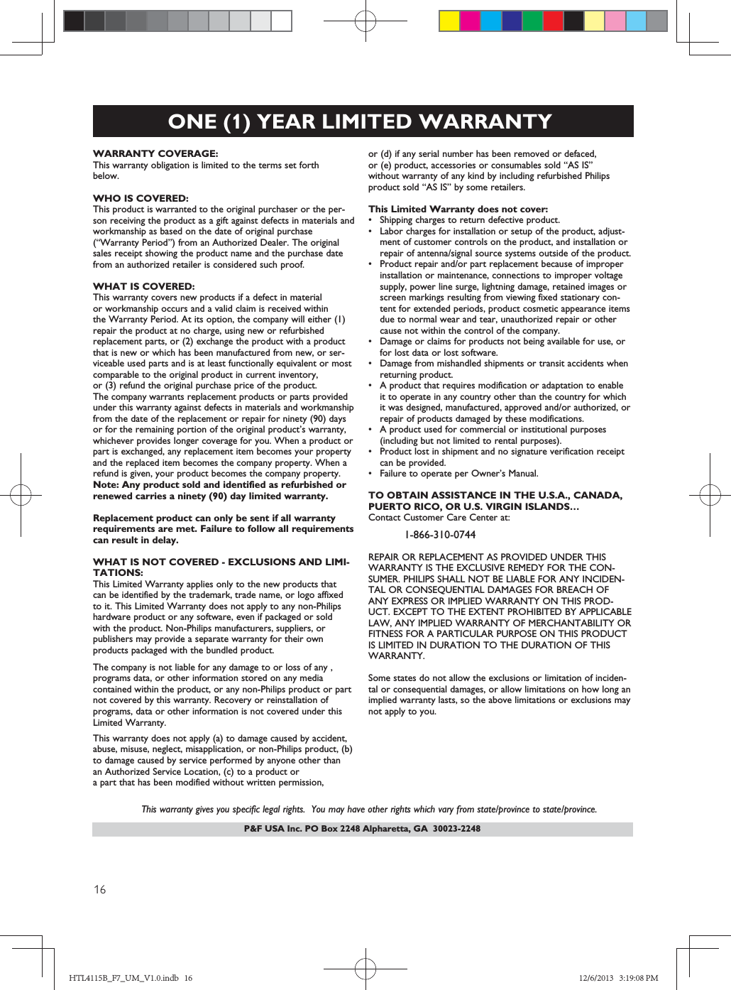 P&amp;F USA Inc. PO Box 2248 Alpharetta, GA  30023-2248ONE (1) YEAR LIMITED WARRANTYWARRANTY COVERAGE:This warranty obligation is limited to the terms set forthbelow.WHO IS COVERED: This product is warranted to the original purchaser or the per-son receiving the product as a gift against defects in materials andworkmanship as based on the date of original purchase(“Warranty Period”) from an Authorized Dealer. The originalsales receipt showing the product name and the purchase datefrom an authorized retailer is considered such proof. WHAT IS COVERED:This warranty covers new products if a defect in materialor workmanship occurs and a valid claim is received within  the Warranty Period. At its option, the company will either (1)repair the product at no charge, using new or refurbishedreplacement parts, or (2) exchange the product with a productthat is new or which has been manufactured from new, or ser-viceable used parts and is at least functionally equivalent or mostcomparable to the original product in current inventory,or (3) refund the original purchase price of the product.The company warrants replacement products or parts provided under this warranty against defects in materials and workmanship from the date of the replacement or repair for ninety (90) days or for the remaining portion of the original product’s warranty,whichever provides longer coverage for you. When a product orpart is exchanged, any replacement item becomes your propertyand the replaced item becomes the company property. When a refund is given, your product becomes the company property. Note: Any product sold and identified as refurbished orrenewed carries a ninety (90) day limited warranty.Replacement product can only be sent if all warrantyrequirements are met. Failure to follow all requirementscan result in delay. WHAT IS NOT COVERED - EXCLUSIONS AND LIMI-TATIONS:This Limited Warranty applies only to the new products that  can be identified by the trademark, trade name, or logo affixedto it. This Limited Warranty does not apply to any non-Philips hardware product or any software, even if packaged or sold with the product. Non-Philips manufacturers, suppliers, or publishers may provide a separate warranty for their own products packaged with the bundled product. The company is not liable for any damage to or loss of any ,programs data, or other information stored on any media  contained within the product, or any non-Philips product or part not covered by this warranty. Recovery or reinstallation of programs, data or other information is not covered under this Limited Warranty.This warranty does not apply (a) to damage caused by accident,abuse, misuse, neglect, misapplication, or non-Philips product, (b)to damage caused by service performed by anyone other thanan Authorized Service Location, (c) to a product ora part that has been modified without written permission, or (d) if any serial number has been removed or defaced, or (e) product, accessories or consumables sold “AS IS”without warranty of any kind by including refurbished Philipsproduct sold “AS IS” by some retailers.This Limited Warranty does not cover:sShipping charges to return defective product. sLabor charges for installation or setup of the product, adjust-ment of customer controls on the product, and installation orrepair of antenna/signal source systems outside of the product.sProduct repair and/or part replacement because of improperinstallation or maintenance, connections to improper voltagesupply, power line surge, lightning damage, retained images orscreen markings resulting from viewing fixed stationary con-tent for extended periods, product cosmetic appearance itemsdue to normal wear and tear, unauthorized repair or othercause not within the control of the company.sDamage or claims for products not being available for use, orfor lost data or lost software.sDamage from mishandled shipments or transit accidents whenreturning product.sA product that requires modification or adaptation to enableit to operate in any country other than the country for whichit was designed, manufactured, approved and/or authorized, orrepair of products damaged by these modifications. sA product used for commercial or institutional purposes(including but not limited to rental purposes).sProduct lost in shipment and no signature verification receiptcan be provided.sFailure to operate per Owner’s Manual.TO OBTAIN ASSISTANCE IN THE U.S.A., CANADA,PUERTO RICO, OR U.S. VIRGIN ISLANDS…Contact Customer Care Center at:1-866-30-04REPAIR OR REPLACEMENT AS PROVIDED UNDER THISWARRANTY IS THE EXCLUSIVE REMEDY FOR THE CON-SUMER. PHILIPS SHALL NOT BE LIABLE FOR ANY INCIDEN-TAL OR CONSEQUENTIAL DAMAGES FOR BREACH OFANY EXPRESS OR IMPLIED WARRANTY ON THIS PROD-UCT. EXCEPT TO THE EXTENT PROHIBITED BY APPLICABLELAW, ANY IMPLIED WARRANTY OF MERCHANTABILITY ORFITNESS FOR A PARTICULAR PURPOSE ON THIS PRODUCTIS LIMITED IN DURATION TO THE DURATION OF THISWARRANTY. Some states do not allow the exclusions or limitation of inciden-tal or consequential damages, or allow limitations on how long animplied warranty lasts, so the above limitations or exclusions maynot apply to you.This warranty gives you specific legal rights.  You may have other rights which vary from state/province to state/province.HTL4115B_F7_UM_V1.0.indb   16 12/6/2013   3:19:08 PM