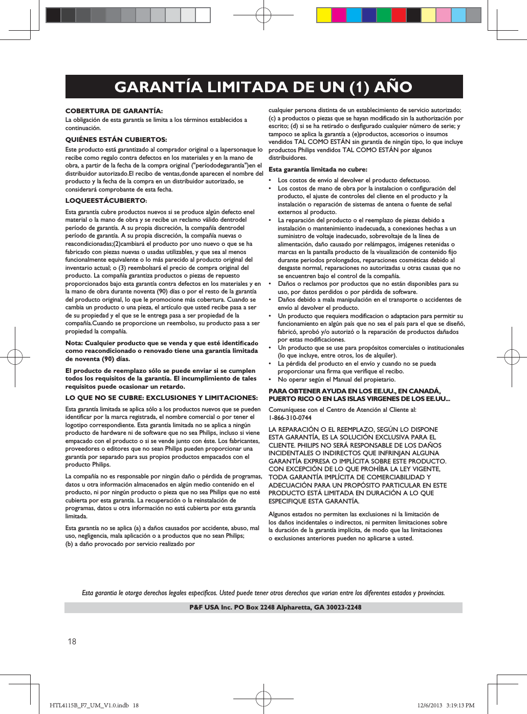 P&amp;F USA Inc. PO Box 2248 Alpharetta, GA 30023-2248GARANTÍA LIMITADA DE UN (1) AÑOCOBERTURA DE GARANTÍA:La obligación de esta garantía se limita a los términos establecidos acontinuación.QUIÉNES ESTÁN CUBIERTOS:Este producto está garantizado al comprador original o a lapersonaque lo recibe como regalo contra defectos en los materiales y en la mano de obra, a partir de la fecha de la compra original (&quot;períododegarantía&quot;)en el distribuidor autorizado.El recibo de ventas,donde aparecen el nombre delproducto y la fecha de la compra en un distribuidor autorizado, seconsiderará comprobante de esta fecha.LOQUEESTÁCUBIERTO:Esta garantía cubre productos nuevos si se produce algún defecto enel material o la mano de obra y se recibe un reclamo válido dentrodel período de garantía. A su propia discreción, la compañía dentrodel período de garantía. A su propia discreción, la compañía nuevas o reacondicionadas;(2)cambiará el producto por uno nuevo o que se ha fabricado con piezas nuevas o usadas utilizables, y que sea al menos funcionalmente equivalente o lo más parecido al producto original del inventario actual; o (3) reembolsará el precio de compra original del producto. La compañía garantiza productos o piezas de repuesto proporcionados bajo esta garantía contra defectos en los materiales y en la mano de obra durante noventa (90) días o por el resto de la garantía del producto original, lo que le promocione más cobertura. Cuando se cambia un producto o una pieza, el artículo que usted recibe pasa a ser de su propiedad y el que se le entrega pasa a ser propiedad de la compañía.Cuando se proporcione un reembolso, su producto pasa a ser propiedad la compañía.Nota: Cualquier producto que se venda y que esté identicomo reacondicionado o renovado tiene una garantía limitadade noventa (90) días.El producto de reemplazo sólo se puede enviar si se cumplentodos los requisitos de la garantía. El incumplimiento de talesrequisitos puede ocasionar un retardo.LO QUE NO SE CUBRE: EXCLUSIONES Y LIMITACIONES:Esta garantía limitada se aplica sólo a los productos nuevos que se pueden identificar por la marca registrada, el nombre comercial o por tener el logotipo correspondiente. Esta garantía limitada no se aplica a ningún producto de hardware ni de software que no sea Philips, incluso si viene empacado con el producto o si se vende junto con éste. Los fabricantes,proveedores o editores que no sean Philips pueden proporcionar una garantía por separado para sus propios productos empacados con el producto Philips.La compañía no es responsable por ningún daño o pérdida de programas,datos u otra información almacenados en algún medio contenido en el producto, ni por ningún producto o pieza que no sea Philips que no esté cubierta por esta garantía. La recuperación o la reinstalación de programas, datos u otra información no está cubierta por esta garantíalimitada.Esta garantía no se aplica (a) a daños causados por accidente, abuso, mal uso, negligencia, mala aplicación o a productos que no sean Philips; (b) a daño provocado por servicio realizado por   Esta garantía le otorga derechos legales específicos. Usted puede tener otros derechos que varían entre los diferentes estados y provincias.cualquier persona distinta de un establecimiento de servicio autorizado; (c) a productos o piezas que se hayan modificado sin la authorización porescrito; (d) si se ha retirado o desfigurado cualquier número de serie; y tampoco se aplica la garantía a (e)productos, accesorios o insumos vendidos TAL COMO ESTÁN sin garantía de ningún tipo, lo que incluye productos Philips vendidos TAL COMO ESTÁN por algunos distribuidores.Esta garantía limitada no cubre:s Los costos de envío al devolver el producto defectuoso.s  Los costos de mano de obra por la instalacion o configuración del   producto, el ajuste de controles del cliente en el producto y la   instalación o reparación de sistemas de antena o fuente de señal  externos al producto.s  La reparación del producto o el reemplazo de piezas debido a    instalación o mantenimiento inadecuada, a conexiones hechas a un    suministro de voltaje inadecuado, sobrevoltaje de la línea de    alimentación, daño causado por relámpagos, imágenes retenidas o    marcas en la pantalla producto de la visualización de contenido fijo    durante periodos prolongados, reparaciones cosméticas debido al    desgaste normal, reparaciones no autorizadas u otras causas que no    se encuentren bajo el control de la compañía.s Daños o reclamos por productos que no están disponibles para su  uso, por datos perdidos o por pérdida de software.s Daños debido a mala manipulación en el transporte o accidentes de  envío al devolver el producto.s Un producto que requiera modificacion o adaptacion para permitir su  funcionamiento en algún país que no sea el país para el que se diseñó,   fabricó, aprobó y/o autorizó o la reparación de productos dañados    por estas modificaciones.s Un producto que se use para propósitos comerciales o institucionales  (lo que incluye, entre otros, los de alquiler).s La pérdida del producto en el envío y cuando no se pueda   proporcionar una firma que verifique el recibo.s No operar según el Manual del propietario.PARA OBTENER AYUDA EN LOS EE.UU., EN CANADÁ,PUERTO RICO O EN LAS ISLAS VIRGENES DE LOS EE.UU...Comuníquese con el Centro de Atención al Cliente al:1-866-30-04LA REPARACIÓN O EL REEMPLAZO, SEGÚN LO DISPONEESTA GARANTÍA, ES LA SOLUCIÓN EXCLUSIVA PARA ELCLIENTE. PHILIPS NO SERÁ RESPONSABLE DE LOS DAÑOSINCIDENTALES O INDIRECTOS QUE INFRINJAN ALGUNAGARANTÍA EXPRESA O IMPLÍCITA SOBRE ESTE PRODUCTO.CON EXCEPCIÓN DE LO QUE PROHÍBA LA LEY VIGENTE,TODA GARANTÍA IMPLÍCITA DE COMERCIABILIDAD YADECUACIÓN PARA UN PROPÓSITO PARTICULAR EN ESTEPRODUCTO ESTÁ LIMITADA EN DURACIÓN A LO QUEESPECIFIQUE ESTA GARANTÍA.Algunos estados no permiten las exclusiones ni la limitación delos daños incidentales o indirectos, ni permiten limitaciones sobrela duración de la garantía implícita, de modo que las limitacioneso exclusiones anteriores pueden no aplicarse a usted. HTL4115B_F7_UM_V1.0.indb   18 12/6/2013   3:19:13 PM