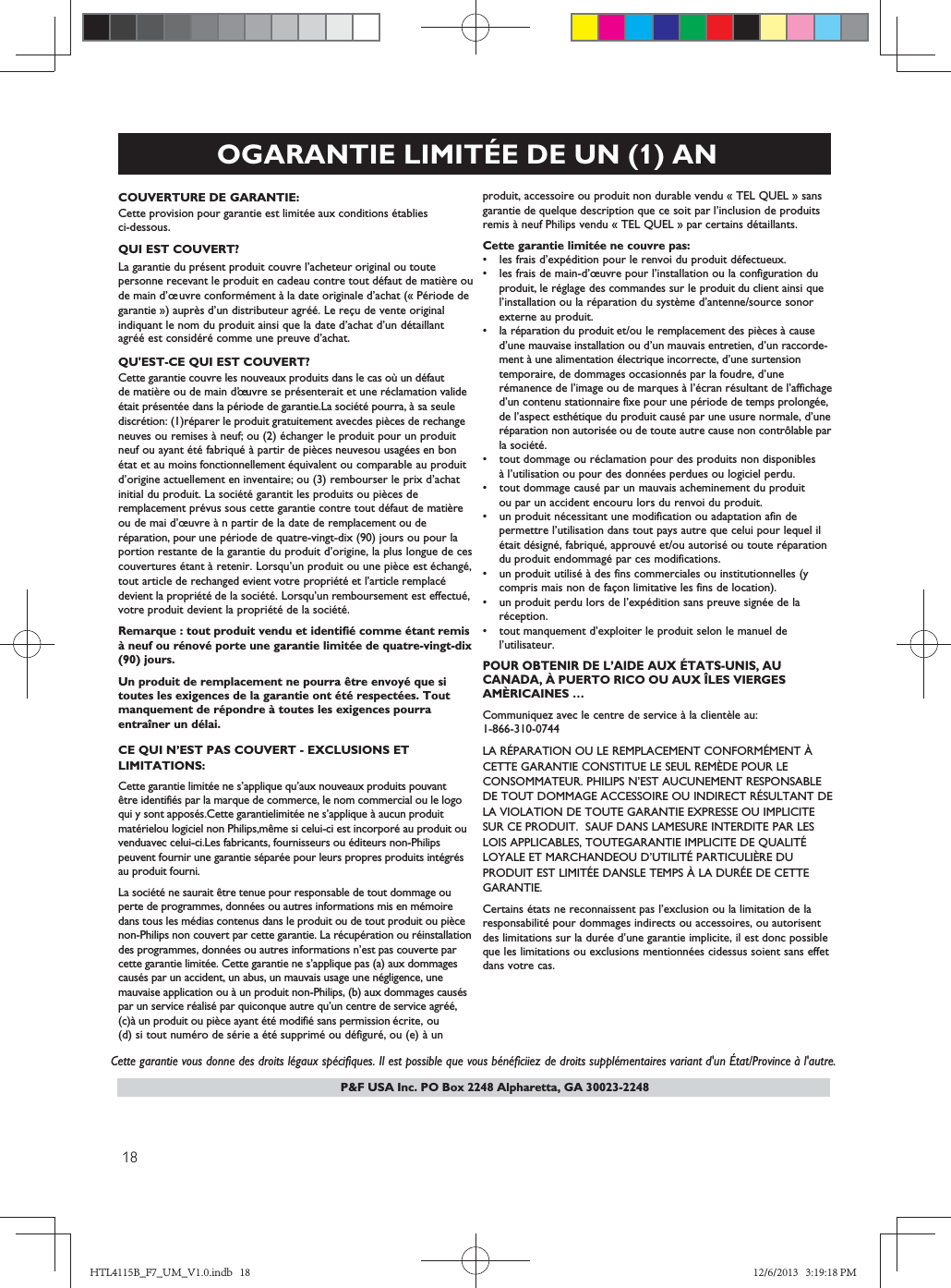 P&amp;F USA Inc. PO Box 2248 Alpharetta, GA 30023-2248OGARANTIE LIMITÉE DE UN (1) ANCOUVERTURE DE GARANTIE:Cette provision pour garantie est limitée aux conditions établies ci-dessous.QUI EST COUVERT?La garantie du présent produit couvre l’acheteur original ou toute personne recevant le produit en cadeau contre tout défaut de matière oude main d’œuvre conformément à la date originale d’achat (« Période degarantie ») auprès d’un distributeur agréé. Le reçu de vente originalindiquant le nom du produit ainsi que la date d’achat d’un détaillantagréé est considéré comme une preuve d’achat.QU&apos;EST-CE QUI EST COUVERT?Cette garantie couvre les nouveaux produits dans le cas où un défautde matière ou de main d’  uvre se présenterait et une réclamation valideétait présentée dans la période de garantie.La société pourra, à sa seulediscrétion: (1)réparer le produit gratuitement avecdes pièces de rechangeneuves ou remises à neuf; ou (2) échanger le produit pour un produitneuf ou ayant été fabriqué à partir de pièces neuvesou usagées en bonétat et au moins fonctionnellement équivalent ou comparable au produitd’origine actuellement en inventaire; ou (3) rembourser le prix d’achatinitial du produit. La société garantit les produits ou pièces deremplacement prévus sous cette garantie contre tout défaut de matière ou de mai d’œuvre à n partir de la date de remplacement ou de réparation, pour une période de quatre-vingt-dix (90) jours ou pour laportion restante de la garantie du produit d’origine, la plus longue de cescouvertures étant à retenir. Lorsqu’un produit ou une pièce est échangé,tout article de rechanged evient votre propriété et l’article remplacé devient la propriété de la société. Lorsqu’un remboursement est effectué,votre produit devient la propriété de la société.Remarque : tout produit vendu et identifié comme étant remisà neuf ou rénové porte une garantie limitée de quatre-vingt-dix(90) jours.Un produit de remplacement ne pourra être envoyé que si toutes les exigences de la garantie ont été respectées. Tout manquement de répondre à toutes les exigences pourra entraîner un délai.CE QUI N’EST PAS COUVERT - EXCLUSIONS ETLIMITATIONS:Cette garantie limitée ne s’applique qu’aux nouveaux produits pouvant être identifiés par la marque de commerce, le nom commercial ou le logoqui y sont apposés.Cette garantielimitée ne s’applique à aucun produitmatérielou logiciel non Philips,même si celui-ci est incorporé au produit ouvenduavec celui-ci.Les fabricants, fournisseurs ou éditeurs non-Philipspeuvent fournir une garantie séparée pour leurs propres produits intégrés au produit fourni.La société ne saurait être tenue pour responsable de tout dommage ou perte de programmes, données ou autres informations mis en mémoiredans tous les médias contenus dans le produit ou de tout produit ou piècenon-Philips non couvert par cette garantie. La récupération ou réinstallationdes programmes, données ou autres informations n’est pas couverte parcette garantie limitée. Cette garantie ne s’applique pas (a) aux dommagescausés par un accident, un abus, un mauvais usage une négligence, unemauvaise application ou à un produit non-Philips, (b) aux dommages causéspar un service réalisé par quiconque autre qu’un centre de service agréé, (c)à un produit ou pièce ayant été modifié sans permission écrite, ou(d) si tout numéro de série a été supprimé ou défiguré, ou (e) à un    Cette garantie vous donne des droits légaux spécifiques. Il est possible que vous bénéficiiez de droits supplémentaires variant d&apos;un État/Province à l&apos;autre. œproduit, accessoire ou produit non durable vendu « TEL QUEL » sansgarantie de quelque description que ce soit par l’inclusion de produitsremis à neuf Philips vendu « TEL QUEL » par certains détaillants.Cette garantie limitée ne couvre pas:s les frais d’expédition pour le renvoi du produit défectueux.s les frais de main-d’œuvre pour l’installation ou la configuration du   produit, le réglage des commandes sur le produit du client ainsi que   l’installation ou la réparation du système d’antenne/source sonor   externe au produit.s la réparation du produit et/ou le remplacement des pièces à cause    d’une mauvaise installation ou d’un mauvais entretien, d’un raccorde-   ment à une alimentation électrique incorrecte, d’une surtension    temporaire, de dommages occasionnés par la foudre, d’une    rémanence de l’image ou de marques à l’écran résultant de l’affichage    d’un contenu stationnaire fixe pour une période de temps prolongée,    de l’aspect esthétique du produit causé par une usure normale, d’une  réparation non autorisée ou de toute autre cause non contrôlable par   la société.s tout dommage ou réclamation pour des produits non disponibles   à l’utilisation ou pour des données perdues ou logiciel perdu. s tout dommage causé par un mauvais acheminement du produit   ou par un accident encouru lors du renvoi du produit.s un produit nécessitant une modification ou adaptation afin de  permettre l’utilisation dans tout pays autre que celui pour lequel il   était désigné, fabriqué, approuvé et/ou autorisé ou toute réparation   du produit endommagé par ces modifications.s un produit utilisé à des fins commerciales ou institutionnelles (y   compris mais non de façon limitative les fins de location).s un produit perdu lors de l’expédition sans preuve signée de la   réception.s tout manquement d’exploiter le produit selon le manuel de  l’utilisateur.POUR OBTENIR DE L’AIDE AUX ÉTATS-UNIS, AU CANADA, À PUERTO RICO OU AUX ÎLES VIERGES AMÈRICAINES …Communiquez avec le centre de service à la clientèle au:1-866-30-04LA RÉPARATION OU LE REMPLACEMENT CONFORMÉMENT ÀCETTE GARANTIE CONSTITUE LE SEUL REMÈDE POUR LECONSOMMATEUR. PHILIPS N’EST AUCUNEMENT RESPONSABLEDE TOUT DOMMAGE ACCESSOIRE OU INDIRECT RÉSULTANT DELA VIOLATION DE TOUTE GARANTIE EXPRESSE OU IMPLICITESUR CE PRODUIT.  SAUF DANS LAMESURE INTERDITE PAR LESLOIS APPLICABLES, TOUTEGARANTIE IMPLICITE DE QUALITÉLOYALE ET MARCHANDEOU D’UTILITÉ PARTICULIÈRE DUPRODUIT EST LIMITÉE DANSLE TEMPS À LA DURÉE DE CETTEGARANTIE.Certains états ne reconnaissent pas l’exclusion ou la limitation de la responsabilité pour dommages indirects ou accessoires, ou autorisentdes limitations sur la durée d’une garantie implicite, il est donc possibleque les limitations ou exclusions mentionnées cidessus soient sans effetdans votre cas.HTL4115B_F7_UM_V1.0.indb   18 12/6/2013   3:19:18 PM