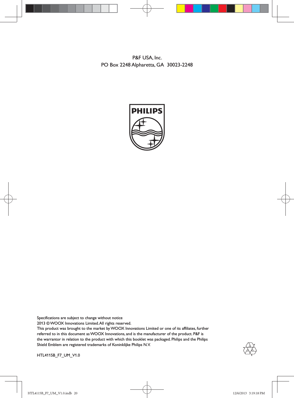 Specifications are subject to change without notice2013 © WOOX Innovations Limited. All rights reserved. This product was brought to the market by WOOX Innovations Limited or one of its affiliates, further referred to in this document as WOOX Innovations, and is the manufacturer of the product. P&amp;F is the warrantor in relation to the product with which this booklet was packaged. Philips and the Philips Shield Emblem are registered trademarks of Koninklijke Philips N.V.HTL4115B_F7_UM_V1.0P&amp;F USA, Inc.PO Box 2248 Alpharetta, GA  30023-2248HTL4115B_F7_UM_V1.0.indb   20 12/6/2013   3:19:18 PM