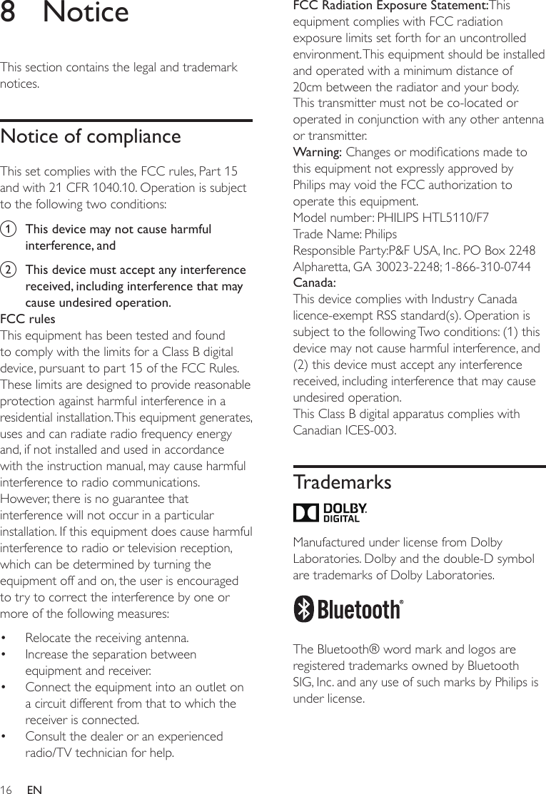 16 EN8 NoticeThis section contains the legal and trademark notices.Notice of complianceThis set complies with the FCC rules, Part 15 and with 21 CFR 1040.10. Operation is subject to the following two conditions:a  This device may not cause harmful interference, andb  This device must accept any interference received, including interference that may cause undesired operation.FCC rulesThis equipment has been tested and found to comply with the limits for a Class B digital device, pursuant to part 15 of the FCC Rules. These limits are designed to provide reasonable protection against harmful interference in a residential installation. This equipment generates, uses and can radiate radio frequency energy and, if not installed and used in accordance with the instruction manual, may cause harmful interference to radio communications.However, there is no guarantee that interference will not occur in a particular installation. If this equipment does cause harmful interference to radio or television reception, which can be determined by turning the equipment off and on, the user is encouraged to try to correct the interference by one or more of the following measures:• Relocate the receiving antenna.• Increase the separation between equipment and receiver.• Connect the equipment into an outlet on a circuit different from that to which the receiver is connected.• Consult the dealer or an experienced radio/TV technician for help.FCC Radiation Exposure Statement:This equipment complies with FCC radiation exposure limits set forth for an uncontrolled environment. This equipment should be installed and operated with a minimum distance of 20cm between the radiator and your body. This transmitter must not be co-located or operated in conjunction with any other antenna or transmitter.Warning:Changesormodicationsmadetothis equipment not expressly approved by Philips may void the FCC authorization to operate this equipment.Model number: PHILIPS HTL5110/F7Trade Name: PhilipsResponsible Party:P&amp;F USA, Inc. PO Box 2248 Alpharetta, GA 30023-2248; 1-866-310-0744Canada: This device complies with Industry Canada licence-exempt RSS standard(s). Operation is subject to the following Two conditions: (1) this device may not cause harmful interference, and (2) this device must accept any interference received, including interference that may cause undesired operation.This Class B digital apparatus complies with Canadian ICES-003. Trademarks Manufactured under license from Dolby Laboratories. Dolby and the double-D symbol are trademarks of Dolby Laboratories.  The Bluetooth® word mark and logos are registered trademarks owned by Bluetooth SIG, Inc. and any use of such marks by Philips is under license. 