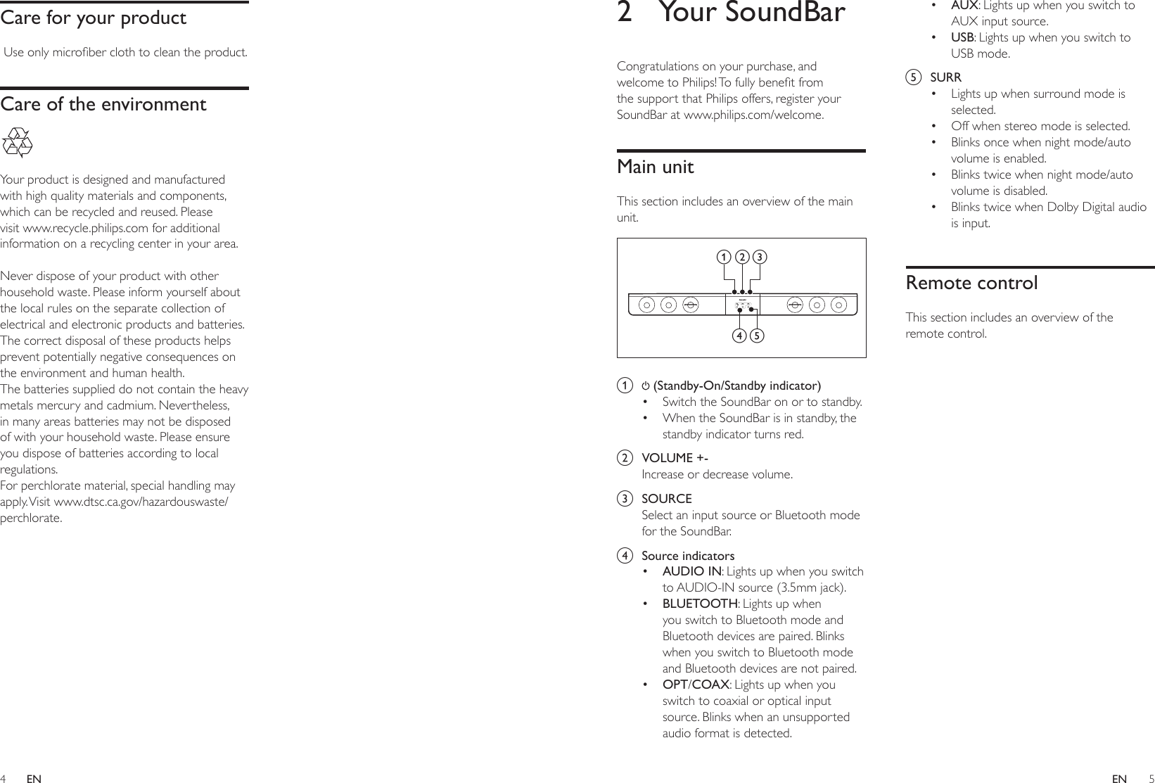 4 5ENEN2  Your SoundBarCongratulations on your purchase, and welcometoPhilips!Tofullybenetfromthe support that Philips offers, register your SoundBar at www.philips.com/welcome.Main unitThis section includes an overview of the main unit. a   (Standby-On/Standby indicator)• Switch the SoundBar on or to standby.• When the SoundBar is in standby, the standby indicator turns red.b  VOLUME +-Increase or decrease volume.c  SOURCESelect an input source or Bluetooth mode for the SoundBar.d  Source indicators• AUDIO IN: Lights up when you switch to AUDIO-IN source (3.5mm jack).• BLUETOOTH: Lights up when you switch to Bluetooth mode and Bluetooth devices are paired. Blinks when you switch to Bluetooth mode and Bluetooth devices are not paired.• OPT/COAX: Lights up when you switch to coaxial or optical input source. Blinks when an unsupported audio format is detected.abcd e• AUX: Lights up when you switch to AUX input source.• USB: Lights up when you switch to USB mode.e  SURR• Lights up when surround mode is selected. • Off when stereo mode is selected.• Blinks once when night mode/auto volume is enabled.• Blinks twice when night mode/auto volume is disabled.• Blinks twice when Dolby Digital audio is input.Remote controlThis section includes an overview of the remote control.Care for your productUseonlymicroberclothtocleantheproduct.Care of the environment Your product is designed and manufactured with high quality materials and components, which can be recycled and reused. Please visit www.recycle.philips.com for additional information on a recycling center in your area. Never dispose of your product with other household waste. Please inform yourself about the local rules on the separate collection of electrical and electronic products and batteries. The correct disposal of these products helps prevent potentially negative consequences on the environment and human health.The batteries supplied do not contain the heavy metals mercury and cadmium. Nevertheless, in many areas batteries may not be disposed of with your household waste. Please ensure you dispose of batteries according to local regulations.For perchlorate material, special handling may apply. Visit  www.dtsc.ca.gov/hazardouswaste/perchlorate.