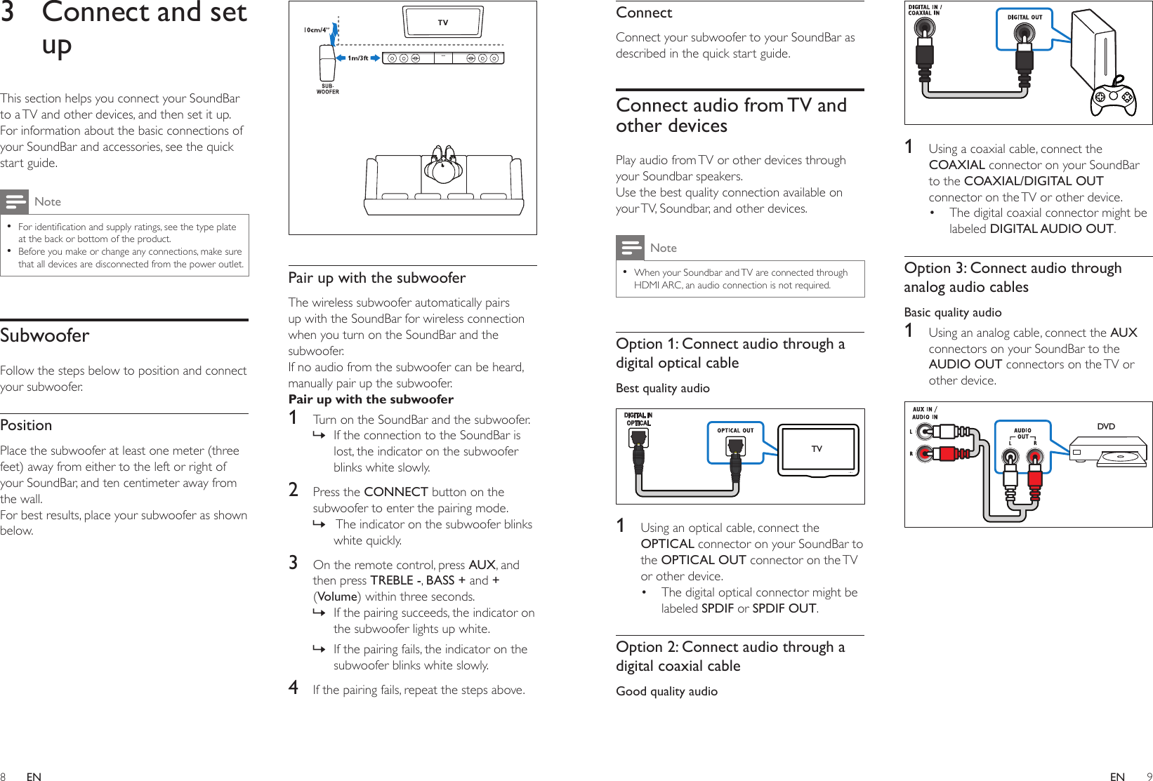 8 9ENENConnectConnect your subwoofer to your SoundBar as described in the quick start guide.Connect audio from TV and other devicesPlay audio from TV or other devices through your Soundbar speakers.Use the best quality connection available on your TV, Soundbar, and other devices. Note •When your Soundbar and TV are connected through HDMI ARC, an audio connection is not required.Option 1: Connect audio through a digital optical cableBest quality audio  1  Using an optical cable, connect the OPTICAL connector on your SoundBar to the OPTICAL OUT connector on the TV or other device. • The digital optical connector might be labeled SPDIF or SPDIF OUT. Option 2: Connect audio through a digital coaxial cableGood quality audio TV  1  Using a coaxial cable, connect the COAXIAL connector on your SoundBar to the COAXIAL/DIGITAL OUT connector on the TV or other device. • The digital coaxial connector might be labeled DIGITAL AUDIO OUT. Option 3: Connect audio through analog audio cablesBasic quality audio1  Using an analog cable, connect the AUX connectors on your SoundBar to the AUDIO OUT connectors on the TV or other device. DVD3  Connect and set upThis section helps you connect your SoundBar to a TV and other devices, and then set it up. For information about the basic connections of your SoundBar and accessories, see the quick start guide. Note •Foridenticationandsupplyratings,seethetypeplateat the back or bottom of the product. •Before you make or change any connections, make sure that all devices are disconnected from the power outlet.SubwooferFollow the steps below to position and connect your subwoofer. PositionPlace the subwoofer at least one meter (three feet) away from either to the left or right of your SoundBar, and ten centimeter away from the wall.For best results, place your subwoofer as shown below. Pair up with the subwooferThe wireless subwoofer automatically pairs up with the SoundBar for wireless connection when you turn on the SoundBar and the subwoofer. If no audio from the subwoofer can be heard, manually pair up the subwoofer.Pair up with the subwoofer1  Turn on the SoundBar and the subwoofer. » If the connection to the SoundBar is lost, the indicator on the subwoofer blinks white slowly.2  Press the CONNECT button on the subwoofer to enter the pairing mode. »  The indicator on the subwoofer blinks white quickly.3  On the remote control, press AUX, and then press TREBLE -, BASS + and + (Volume) within three seconds. » If the pairing succeeds, the indicator on the subwoofer lights up white. » If the pairing fails, the indicator on the subwoofer blinks white slowly.4  If the pairing fails, repeat the steps above.