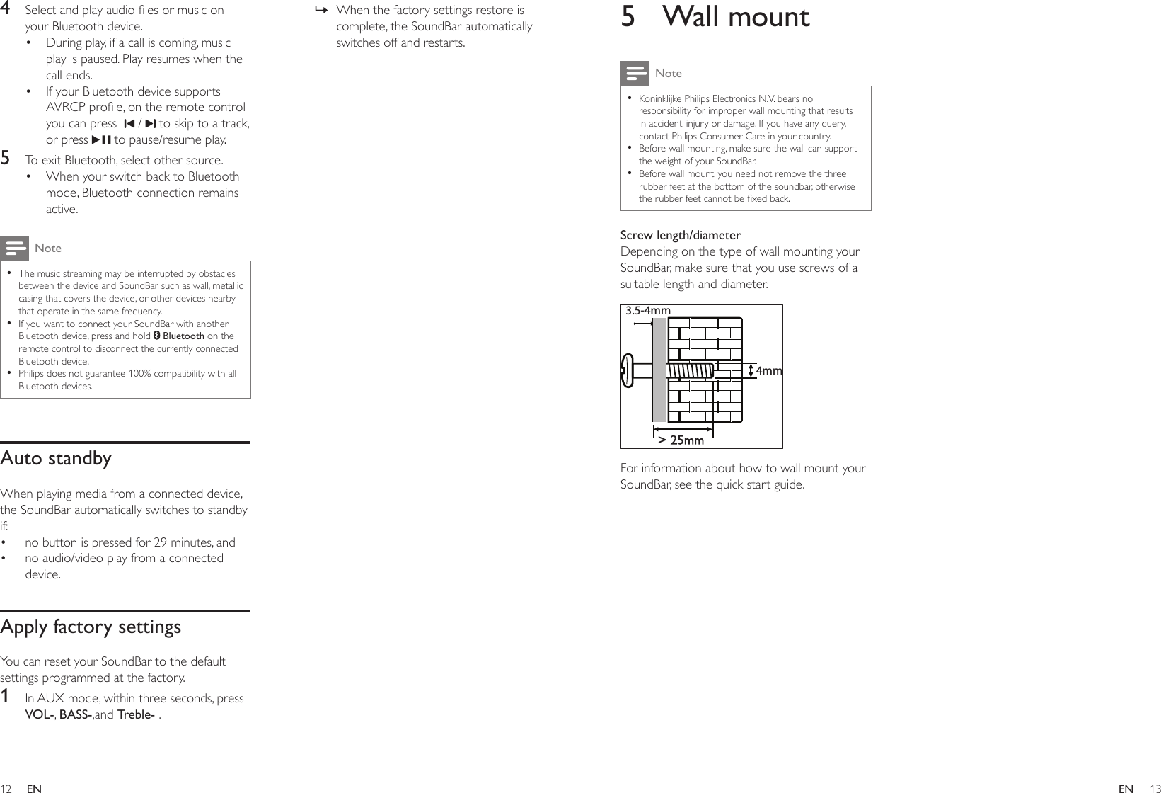 12 13ENEN5  Wall mountNote •Koninklijke Philips Electronics N.V. bears no responsibility for improper wall mounting that results in accident, injury or damage. If you have any query, contact Philips Consumer Care in your country. •Before wall mounting, make sure the wall can support the weight of your SoundBar. •Before wall mount, you need not remove the three rubber feet at the bottom of the soundbar, otherwise therubberfeetcannotbexedback.Screw length/diameterDepending on the type of wall mounting your SoundBar, make sure that you use screws of a suitable length and diameter.  For information about how to wall mount your SoundBar, see the quick start guide.&gt; 25mm3.5-4mm4mm4  Selectandplayaudiolesormusiconyour Bluetooth device.• During play, if a call is coming, music play is paused. Play resumes when the call ends.• If your Bluetooth device supports AVRCPprole,ontheremotecontrolyou can press    /   to skip to a track, or press   to pause/resume play.5  To exit Bluetooth, select other source.• When your switch back to Bluetooth mode, Bluetooth connection remains active.Note •The music streaming may be interrupted by obstacles between the device and SoundBar, such as wall, metallic casing that covers the device, or other devices nearby that operate in the same frequency. •If you want to connect your SoundBar with another Bluetooth device, press and hold   Bluetooth on the remote control to disconnect the currently connected Bluetooth device. •Philips does not guarantee 100% compatibility with all Bluetooth devices.Auto standbyWhen playing media from a connected device, the SoundBar automatically switches to standby if:• no button is pressed for 29 minutes, and• no audio/video play from a connected device.Apply factory settingsYou can reset your SoundBar to the default settings programmed at the factory.1  In AUX mode, within three seconds, press VOL-, BASS-,and Treble- . » When the factory settings restore is complete, the SoundBar automatically switches off and restarts.