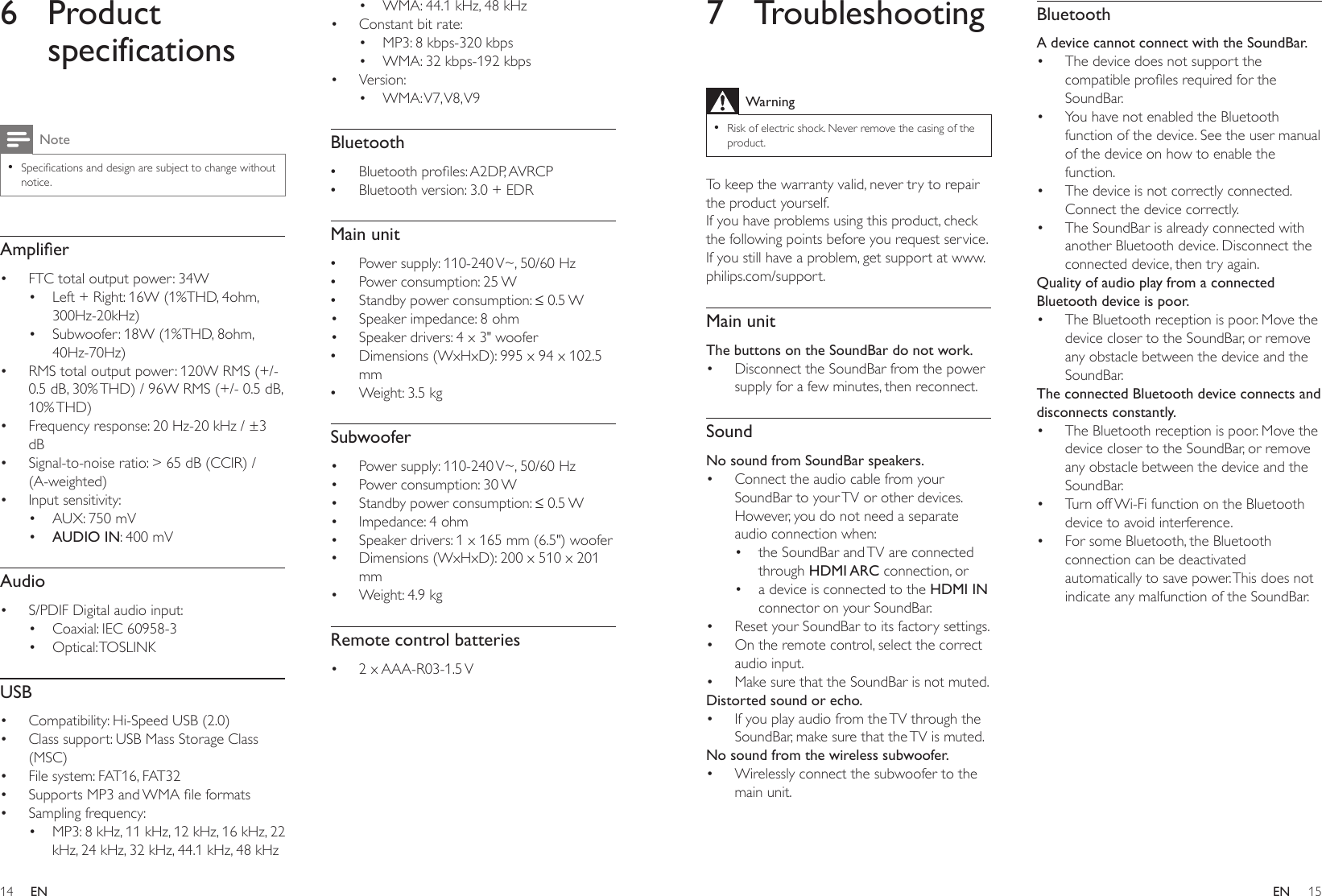 14 15ENEN7 TroubleshootingWarning •Risk of electric shock. Never remove the casing of the product.To keep the warranty valid, never try to repair the product yourself. If you have problems using this product, check the following points before you request service. If you still have a problem, get support at www.philips.com/support. Main unitThe buttons on the SoundBar do not work.• Disconnect the SoundBar from the power supply for a few minutes, then reconnect.SoundNo sound from SoundBar speakers.• Connect the audio cable from your SoundBar to your TV or other devices. However, you do not need a separate audio connection when:• the SoundBar and TV are connected through HDMI ARC connection, or• a device is connected to the HDMI IN connector on your SoundBar.• Reset your SoundBar to its factory settings.• On the remote control, select the correct audio input.• Make sure that the SoundBar is not muted. Distorted sound or echo.• If you play audio from the TV through the SoundBar, make sure that the TV is muted.No sound from the wireless subwoofer.• Wirelessly connect the subwoofer to the main unit.BluetoothA device cannot connect with the SoundBar.• The device does not support the compatibleprolesrequiredfortheSoundBar.• You have not enabled the Bluetooth function of the device. See the user manual of the device on how to enable the function.• The device is not correctly connected. Connect the device correctly.• The SoundBar is already connected with another Bluetooth device. Disconnect the connected device, then try again.Quality of audio play from a connected Bluetooth device is poor.• The Bluetooth reception is poor. Move the device closer to the SoundBar, or remove any obstacle between the device and the SoundBar.The connected Bluetooth device connects and disconnects constantly.• The Bluetooth reception is poor. Move the device closer to the SoundBar, or remove any obstacle between the device and the SoundBar.• Turn off Wi-Fi function on the Bluetooth device to avoid interference.• For some Bluetooth, the Bluetooth connection can be deactivated automatically to save power. This does not indicate any malfunction of the SoundBar.6 Product specificationsNote •Specicationsanddesignaresubjecttochangewithoutnotice.Amplier• FTC total output power: 34W• Left + Right: 16W (1%THD, 4ohm, 300Hz-20kHz)• Subwoofer: 18W (1%THD, 8ohm, 40Hz-70Hz)• RMS total output power: 120W RMS (+/- 0.5 dB, 30% THD) / 96W RMS (+/- 0.5 dB, 10% THD)• Frequency response: 20 Hz-20 kHz / ±3 dB• Signal-to-noise ratio: &gt; 65 dB (CCIR) / (A-weighted)• Input sensitivity:• AUX: 750 mV• AUDIO IN: 400 mVAudio• S/PDIF Digital audio input:• Coaxial: IEC 60958-3• Optical: TOSLINKUSB• Compatibility: Hi-Speed USB (2.0)• Class support: USB Mass Storage Class (MSC)• File system: FAT16, FAT32• SupportsMP3andWMAleformats• Sampling frequency:• MP3: 8 kHz, 11 kHz, 12 kHz, 16 kHz, 22 kHz, 24 kHz, 32 kHz, 44.1 kHz, 48 kHz• WMA: 44.1 kHz, 48 kHz • Constant bit rate:• MP3: 8 kbps-320 kbps• WMA: 32 kbps-192 kbps• Version:• WMA: V7, V8, V9Bluetooth •Bluetoothproles:A2DP,AVRCP •Bluetooth version: 3.0 + EDRMain unit •Power supply: 110-240 V~, 50/60 Hz •Power consumption: 25 W •Standbypowerconsumption:≤0.5W• Speaker impedance: 8 ohm• Speaker drivers: 4 x 3&quot; woofer •Dimensions (WxHxD): 995 x 94 x 102.5 mm •Weight: 3.5 kgSubwoofer• Power supply: 110-240 V~, 50/60 Hz• Power consumption: 30 W• Standbypowerconsumption:≤0.5W• Impedance: 4 ohm• Speaker drivers: 1 x 165 mm (6.5&quot;) woofer• Dimensions (WxHxD): 200 x 510 x 201 mm• Weight: 4.9 kgRemote control batteries• 2  x AAA-R03-1.5 V 