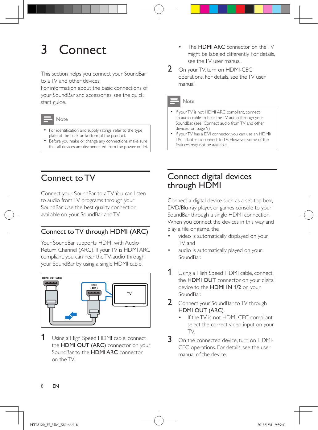 8EN3 ConnectThis section helps you connect your SoundBar to a TV and other devices. For information about the basic connections of your SoundBar and accessories, see the quick start guide. Note •For identication and supply ratings, refer to the type plate at the back or bottom of the product. •Before you make or change any connections, make sure that all devices are disconnected from the power outlet.Connect  to TVConnect your SoundBar to a TV. You can listen to audio from TV programs through your SoundBar. Use the best quality connection available on your SoundBar and TV.Connect to TV through HDMI (ARC)Your SoundBar supports HDMI with Audio Return Channel (ARC). If your TV is HDMI ARC compliant, you can hear the TV audio through your SoundBar by using a single HDMI cable. 1  Using a High Speed HDMI cable, connect the HDMI OUT (ARC) connector on your SoundBar to the HDMI ARC connector on  the TV. TV•  The HDMI ARC connector on the TV might be labeled differently. For details, see the TV user manual.2  On your TV, turn on HDMI-CEC operations. For details, see the TV user manual. Note •If your TV is not HDMI ARC compliant, connect an audio cable to hear the TV audio through your SoundBar. (see &apos;Connect audio from TV and other devices&apos; on page 9) •If your TV has a DVI connector, you can use an HDMI/DVI adapter to connect to TV. However, some of the features may not be available.Connect digital devices through HDMIConnect a digital device such as a set-top box, DVD/Blu-ray player, or games console to your SoundBar through a single HDMI connection. When you connect the devices in this way and play a le or game, the•  video is automatically displayed on your TV, and •  audio is automatically played on your SoundBar. 1  Using a High Speed HDMI cable, connect the HDMI OUT connector on your digital device to the HDMI IN 1/2 on your SoundBar.2  Connect your SoundBar to TV through HDMI OUT (ARC). •  If the TV is not HDMI CEC compliant, select the correct video input on your TV.3  On the connected device, turn on HDMI-CEC operations. For details, see the user manual of the device.HTL5120_F7_UM_EN.indd   8 2013/1/31   9:39:41