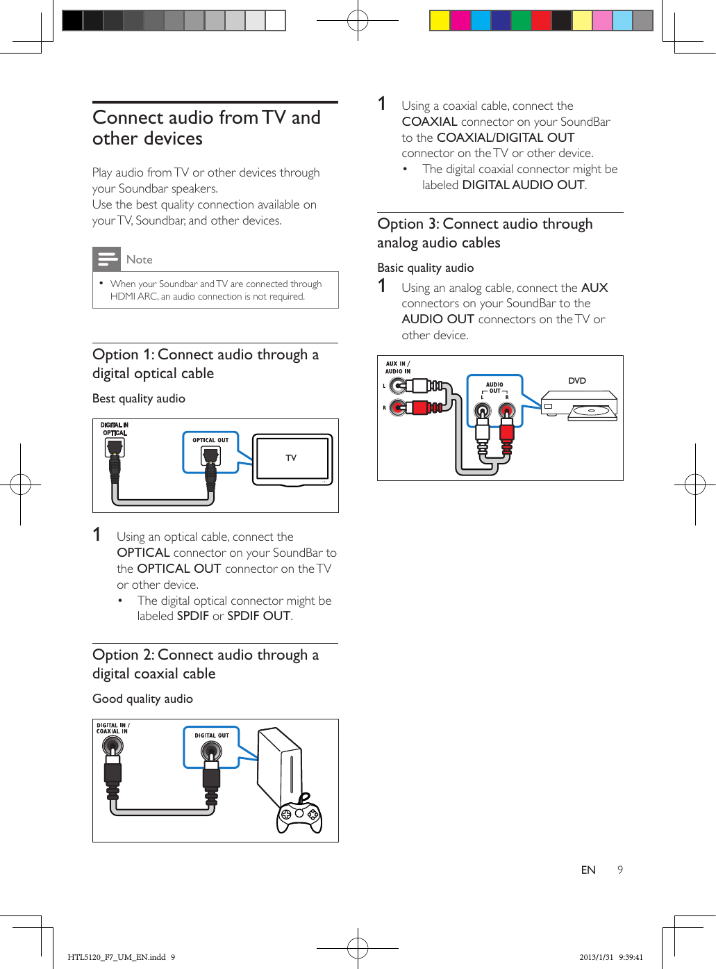 9ENConnect audio from TV and other devicesPlay audio from TV or other devices through your Soundbar speakers.Use the best quality connection available on your TV, Soundbar, and other devices. Note •When your Soundbar and TV are connected through HDMI ARC, an audio connection is not required.Option 1: Connect audio through a digital optical cableBest quality audio   1  Using an optical cable, connect the OPTICAL connector on your SoundBar to the OPTICAL OUT connector on the TV or other device. •  The digital optical connector might be labeled SPDIF or SPDIF OUT. Option 2: Connect audio through a digital coaxial cableGood quality audio  TV1  Using a coaxial cable, connect the COAXIAL connector on your SoundBar to the COAXIAL/DIGITAL OUT connector on the TV or other device. •  The digital coaxial connector might be labeled DIGITAL AUDIO OUT. Option 3: Connect audio through analog audio cablesBasic quality audio1  Using an analog cable, connect the AUX connectors on your SoundBar to the AUDIO OUT connectors on the TV or other device. DVDHTL5120_F7_UM_EN.indd   9 2013/1/31   9:39:41