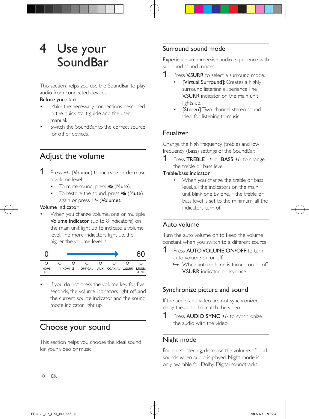 10 EN4  Use your SoundBarThis section helps you use the SoundBar to play audio from connected devices.Before you start•  Make the necessary connections described in the quick start guide and the user manual.•  Switch the SoundBar to the correct source for other devices.Adjust the volume1  Press +/- (Volume) to increase or decrease a volume level.•  To mute sound, press   (Mute).•  To restore the sound, press   (Mute) again or press +/- (Volume).Volume indicator•  When you change volume, one or multiple Volume indicator (up to 8 indicators) on the main unit light up to indicate a volume level. The more indicators light up, the higher the volume level is.  •  If you do not press the volume key for ve seconds, the volume indicators light off, and the current source indicator and the sound mode indicator light up.Choose your soundThis section helps you choose the ideal sound for your video or music.060Surround sound modeExperience an immersive audio experience with surround sound modes.1  Press V.SURR to select a surround mode.•  [Virtual Surround]: Creates a highly surround listening experience The V.SURR indicator on the main unit lights up.•  [Stereo]: Two-channel stereo sound. Ideal for listening to music.EqualizerChange the high frequency (treble) and low frequency (bass) settings of the SoundBar.1  Press TREBLE +/- or BASS +/- to change the treble or bass level.Treble/bass indicator•  When you change the treble or bass level, all the indicators on the main unit blink one by one. If the treble or bass level is set to the minimum, all the indicators turn off.Auto volumeTurn the auto volume on to keep the volume constant when you switch to a different source. 1  Press AUTO VOLUME  ON/OFF to turn auto volume on or off. » When auto volume is turned on or off, V.SURR indicator blinks once.Synchronize picture and soundIf the audio and video are not synchronized, delay the audio to match the video.1  Press AUDIO SYNC +/- to synchronize the audio with the video.Night modeFor quiet listening, decrease the volume of loud sounds when audio is played. Night mode is only available for Dolby Digital soundtracks. HTL5120_F7_UM_EN.indd   10 2013/1/31   9:39:41