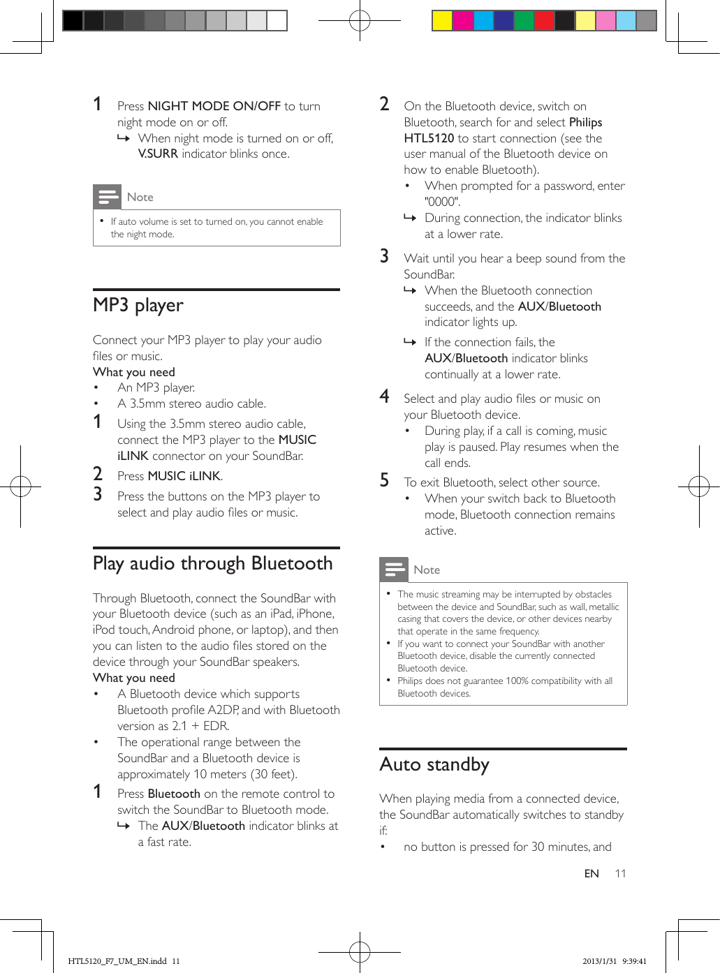11EN1  Press NIGHT MODE ON/OFF to turn night mode on or off. » When night mode is turned on or off, V.SURR indicator blinks once.Note •If auto volume is set to turned on, you cannot enable the night mode.MP3 playerConnect your MP3 player to play your audio les or music.What you need•  An MP3 player.•  A 3.5mm stereo audio cable.1  Using the 3.5mm stereo audio cable, connect the MP3 player to the MUSIC iLINK connector on your SoundBar.2  Press MUSIC iLINK.3  Press the buttons on the MP3 player to select and play audio les or music.Play audio through BluetoothThrough Bluetooth, connect the SoundBar with your Bluetooth device (such as an iPad, iPhone, iPod touch, Android phone, or laptop), and then you can listen to the audio les stored on the device through your SoundBar speakers.What you need•  A Bluetooth device which supports Bluetooth prole A2DP, and with Bluetooth version as 2.1 + EDR.•  The operational range between the SoundBar and a Bluetooth device is approximately 10 meters (30 feet).1  Press Bluetooth on the remote control to switch the SoundBar to Bluetooth mode. » The AUX/Bluetooth indicator blinks at a fast rate.2  On the Bluetooth device, switch on Bluetooth, search for and select Philips HTL5120 to start connection (see the user manual of the Bluetooth device on how to enable Bluetooth).•  When prompted for a password, enter &quot;0000&quot;. » During connection, the indicator blinks at a lower rate.3  Wait until you hear a beep sound from the SoundBar. » When the Bluetooth connection succeeds, and the AUX/Bluetooth indicator lights up. » If the connection fails, the AUX/Bluetooth indicator blinks continually at a lower rate.4  Select and play audio les or music on your Bluetooth device.•  During play, if a call is coming, music play is paused. Play resumes when the call ends.5  To exit Bluetooth, select other source.•  When your switch back to Bluetooth mode, Bluetooth connection remains active.Note •The music streaming may be interrupted by obstacles between the device and SoundBar, such as wall, metallic casing that covers the device, or other devices nearby that operate in the same frequency. •If you want to connect your SoundBar with another Bluetooth device, disable the currently connected Bluetooth device. •Philips does not guarantee 100% compatibility with all Bluetooth devices.Auto standbyWhen playing media from a connected device, the SoundBar automatically switches to standby if:•  no button is pressed for 30 minutes, andHTL5120_F7_UM_EN.indd   11 2013/1/31   9:39:41