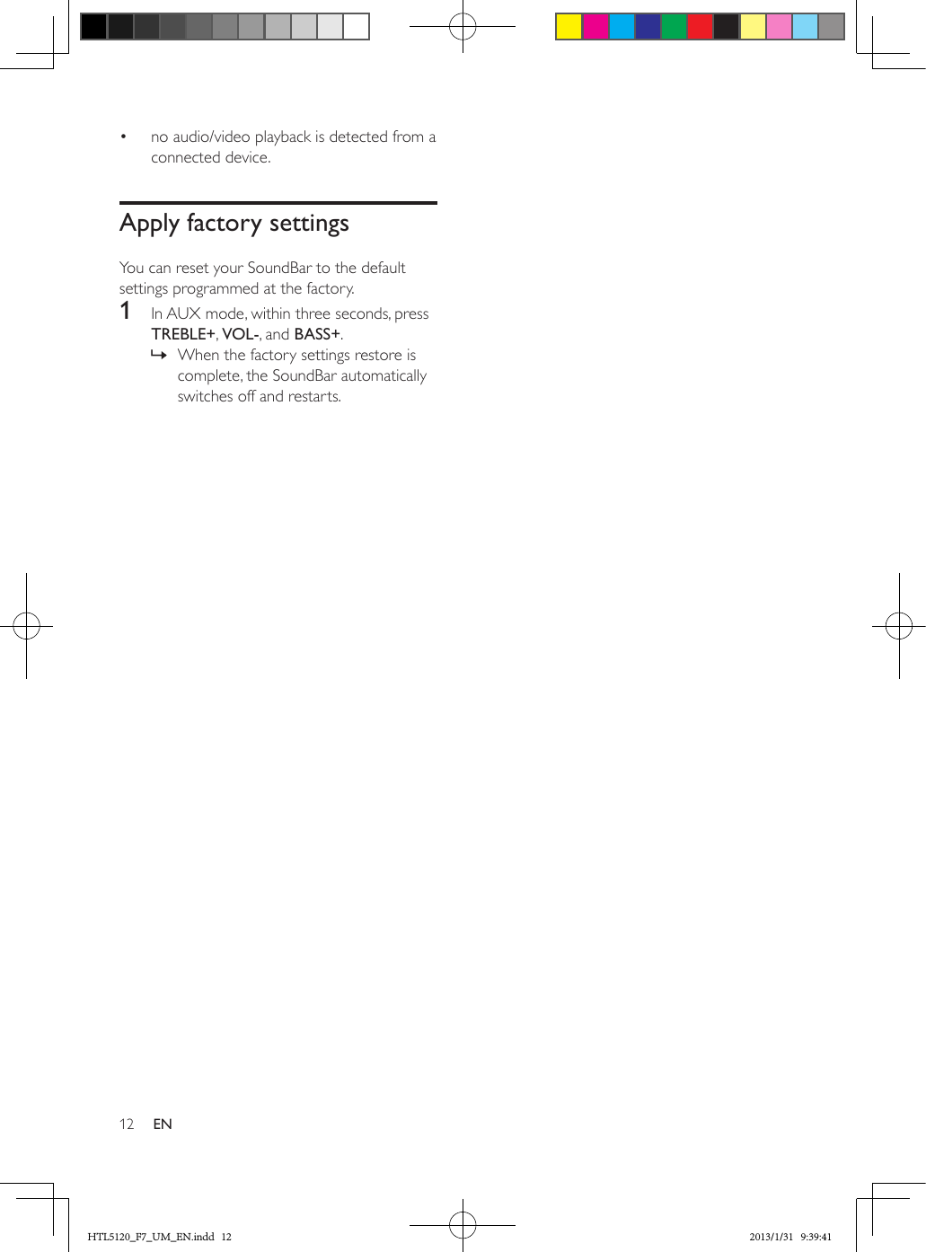 12 EN•  no audio/video playback is detected from a connected device.Apply factory settingsYou can reset your SoundBar to the default settings programmed at the factory.1  In AUX mode, within three seconds, press TREBLE+, VOL-, and BASS+. » When the factory settings restore is complete, the SoundBar automatically switches off and restarts.HTL5120_F7_UM_EN.indd   12 2013/1/31   9:39:41