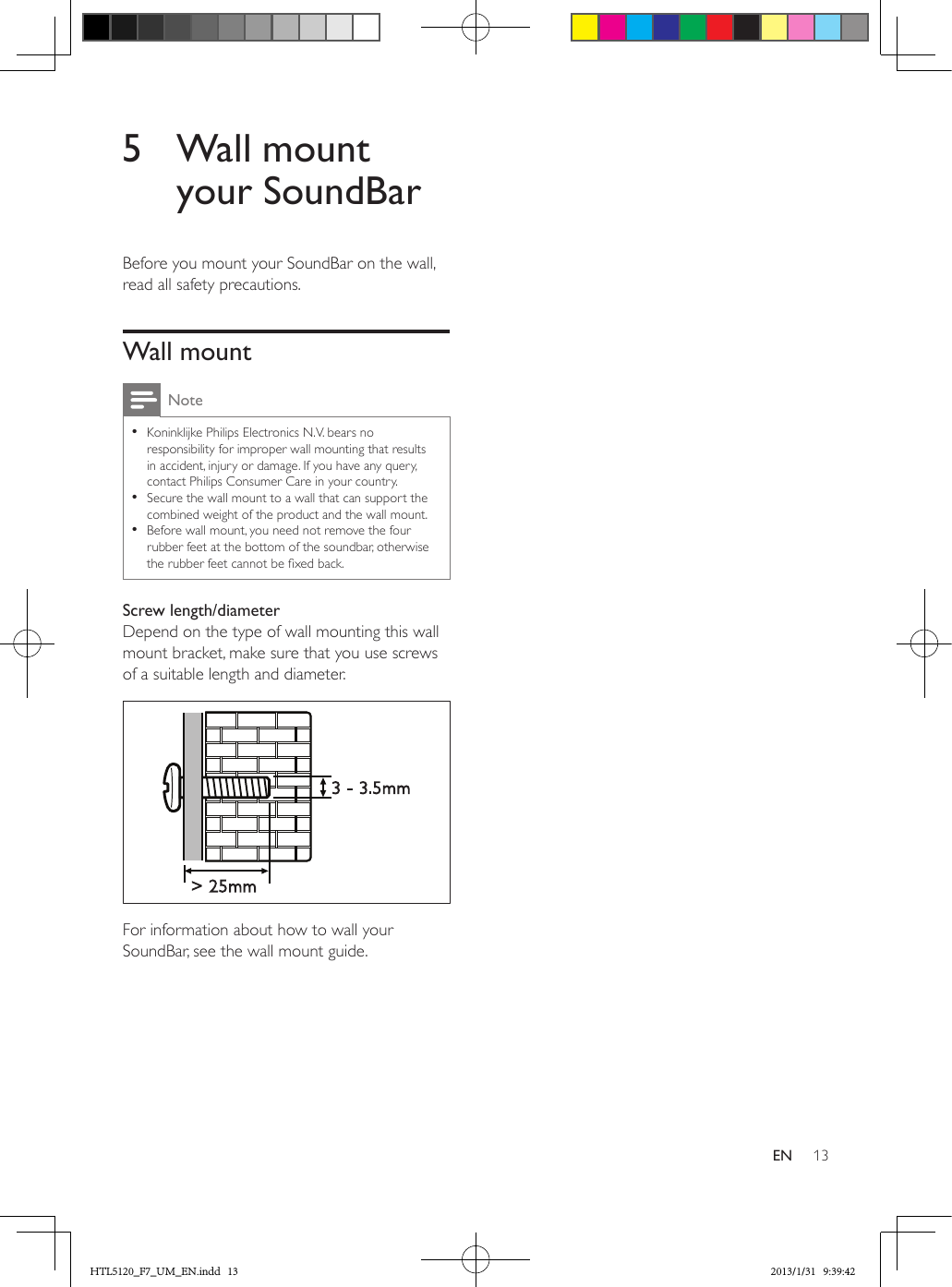 13EN5  Wall mount your SoundBarBefore you mount your SoundBar on the wall, read all safety precautions.Wall mountNote •Koninklijke Philips Electronics N.V. bears no responsibility for improper wall mounting that results in accident, injury or damage. If you have any query, contact Philips Consumer Care in your country. •Secure the wall mount to a wall that can support the combined weight of the product and the wall mount. •Before wall mount, you need not remove the four rubber feet at the bottom of the soundbar, otherwise the rubber feet cannot be xed back.Screw length/diameterDepend on the type of wall mounting this wall mount bracket, make sure that you use screws of a suitable length and diameter.  For information about how to wall your SoundBar, see the wall mount guide.&gt; 25mm3 - 3.5mmHTL5120_F7_UM_EN.indd   13 2013/1/31   9:39:42