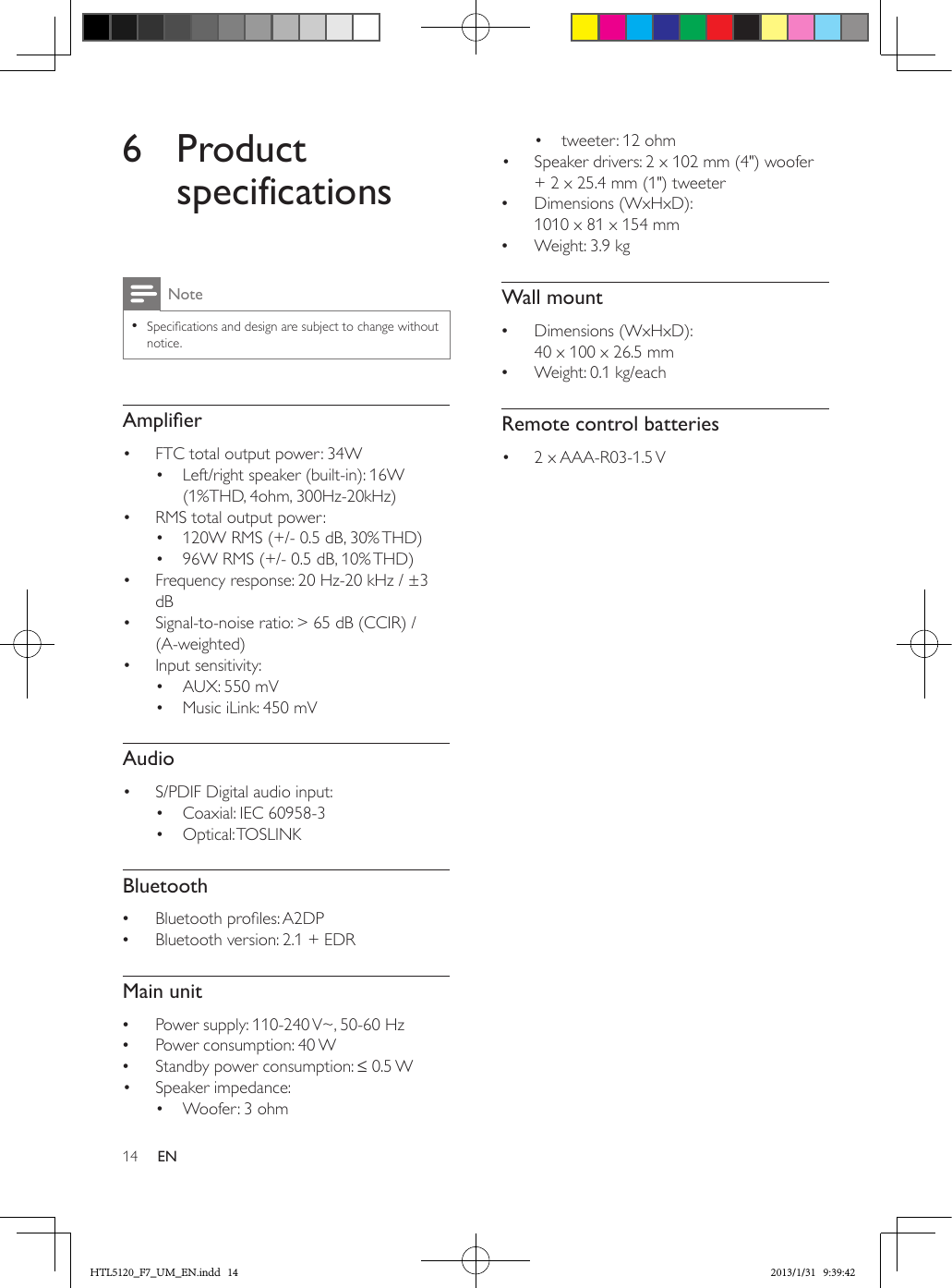 14 EN6 Product specificationsNote •Specications and design are subject to change without notice.Amplier•  FTC total output power: 34W•  Left/right speaker (built-in): 16W (1%THD, 4ohm, 300Hz-20kHz)•  RMS total output power: •  120W RMS (+/- 0.5 dB, 30% THD) •  96W RMS (+/- 0.5 dB, 10% THD)•  Frequency response: 20 Hz-20 kHz / ±3 dB•  Signal-to-noise ratio: &gt; 65 dB (CCIR) / (A-weighted)•  Input sensitivity:•  AUX: 550 mV•  Music iLink: 450 mVAudio•  S/PDIF Digital audio input:•  Coaxial: IEC 60958-3•  Optical: TOSLINKBluetooth •Bluetooth proles: A2DP •Bluetooth version: 2.1 + EDRMain unit •Power supply: 110-240 V~, 50-60 Hz •Power consumption: 40 W •Standby power consumption: ≤ 0.5 W •  Speaker impedance: •  Woofer: 3 ohm•  tweeter: 12 ohm•  Speaker drivers: 2 x 102 mm (4&quot;) woofer + 2 x 25.4 mm (1&quot;) tweeter •Dimensions (WxHxD):  1010 x 81 x 154 mm •Weight: 3.9 kgWall mount •Dimensions (WxHxD):  40 x 100 x 26.5 mm •Weight: 0.1 kg/eachRemote control batteries•  2  x AAA-R03-1.5 V HTL5120_F7_UM_EN.indd   14 2013/1/31   9:39:42