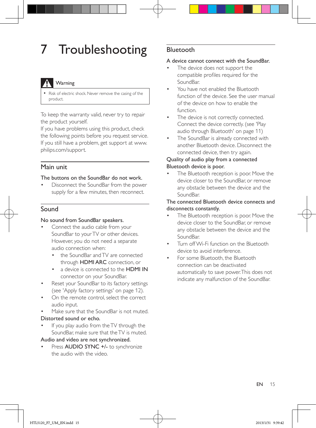 15EN7 TroubleshootingWarning •Risk of electric shock. Never remove the casing of the product.To keep the warranty valid, never try to repair the product yourself. If you have problems using this product, check the following points before you request service. If you still have a problem, get support at www.philips.com/support. Main unitThe buttons on the SoundBar do not work.•  Disconnect the SoundBar from the power supply for a few minutes, then reconnect.SoundNo sound from SoundBar speakers.•  Connect the audio cable from your SoundBar to your TV or other devices. However, you do not need a separate audio connection when:•  the SoundBar and TV are connected through HDMI ARC connection, or•  a device is connected to the HDMI IN connector on your SoundBar.•  Reset your SoundBar to its factory settings (see &apos;Apply factory settings&apos; on page 12).•  On the remote control, select the correct audio input.•  Make sure that the SoundBar is not muted. Distorted sound or echo.•  If you play audio from the TV through the SoundBar, make sure that the TV is muted.Audio and video are not synchronized.•  Press AUDIO SYNC +/- to synchronize the audio with the video.BluetoothA device cannot connect with the SoundBar.•  The device does not support the compatible proles required for the SoundBar.•  You have not enabled the Bluetooth function of the device. See the user manual of the device on how to enable the function.•  The device is not correctly connected. Connect the device correctly. (see &apos;Play audio through Bluetooth&apos; on page 11)•  The SoundBar is already connected with another Bluetooth device. Disconnect the connected device, then try again.Quality of audio play from a connected Bluetooth device is poor.•  The Bluetooth reception is poor. Move the device closer to the SoundBar, or remove any obstacle between the device and the SoundBar.The connected Bluetooth device connects and disconnects constantly.•  The Bluetooth reception is poor. Move the device closer to the SoundBar, or remove any obstacle between the device and the SoundBar.•  Turn off Wi-Fi function on the Bluetooth device to avoid interference.•  For some Bluetooth, the Bluetooth connection can be deactivated automatically to save power. This does not indicate any malfunction of the SoundBar.HTL5120_F7_UM_EN.indd   15 2013/1/31   9:39:42