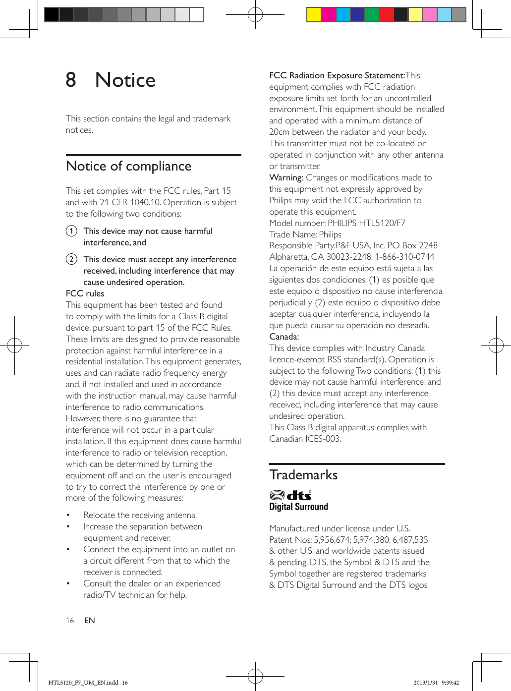 16 EN8 NoticeThis section contains the legal and trademark notices.Notice of complianceThis set complies with the FCC rules, Part 15 and with 21 CFR 1040.10. Operation is subject to the following two conditions:a  This device may not cause harmful interference, andb  This device must accept any interference received, including interference that may cause undesired operation.FCC rulesThis equipment has been tested and found to comply with the limits for a Class B digital device, pursuant to part 15 of the FCC Rules. These limits are designed to provide reasonable protection against harmful interference in a residential installation. This equipment generates, uses and can radiate radio frequency energy and, if not installed and used in accordance with the instruction manual, may cause harmful interference to radio communications.However, there is no guarantee that interference will not occur in a particular installation. If this equipment does cause harmful interference to radio or television reception, which can be determined by turning the equipment off and on, the user is encouraged to try to correct the interference by one or more of the following measures:•  Relocate the receiving antenna.•  Increase the separation between equipment and receiver.•  Connect the equipment into an outlet on a circuit different from that to which the receiver is connected.•  Consult the dealer or an experienced radio/TV technician for help.FCC Radiation Exposure Statement:This equipment complies with FCC radiation exposure limits set forth for an uncontrolled environment. This equipment should be installed and operated with a minimum distance of 20cm between the radiator and your body. This transmitter must not be co-located or operated in conjunction with any other antenna or transmitter.Warning: Changes or modications made to this equipment not expressly approved by Philips may void the FCC authorization to operate this equipment.Model number: PHILIPS HTL5120/F7Trade Name: PhilipsResponsible Party:P&amp;F USA, Inc. PO Box 2248 Alpharetta, GA 30023-2248; 1-866-310-0744La operación de este equipo está sujeta a las siguientes dos condiciones: (1) es posible que este equipo o dispositivo no cause interferencia perjudicial y (2) este equipo o dispositivo debe aceptar cualquier interferencia, incluyendo la que pueda causar su operación no deseada.Canada: This device complies with Industry Canada licence-exempt RSS standard(s). Operation is subject to the following Two conditions: (1) this device may not cause harmful interference, and (2) this device must accept any interference received, including interference that may cause undesired operation.This Class B digital apparatus complies with Canadian ICES-003. Trademarks  Manufactured under license under U.S. Patent Nos: 5,956,674; 5,974,380; 6,487,535 &amp; other U.S. and worldwide patents issued &amp; pending. DTS, the Symbol, &amp; DTS and the Symbol together are registered trademarks &amp; DTS Digital Surround and the DTS logos HTL5120_F7_UM_EN.indd   16 2013/1/31   9:39:42