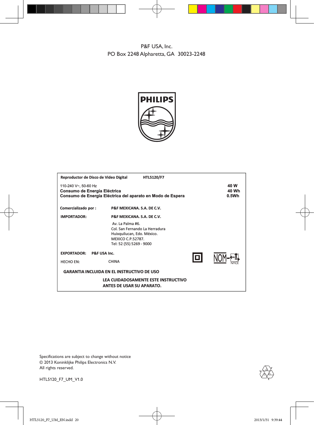 Specifications are subject to change without notice© 2013 Koninklijke Philips Electronics N.V.All rights reserved.HTL5120_F7_UM_V1.0P&amp;F USA, Inc.PO Box 2248 Alpharetta, GA  30023-2248Reproductor de Disco de Video Digital HTL5120/F7IMPORTADOR:P&amp;F MEXICANA. S.A. DE C.V. Av. La Palma #6.Col. San Fernando La HerraduraHuixquilucan, Edo. México.MEXICO C.P.52787. Tel: 52 (55) 5269 - 9000LEA CUIDADOSAMENTE ESTE INSTRUCTIVOANTES DE USAR SU APARATO.Comercializadopor :P&amp;F MEXICANA. S.A. DE C.V.EXPORTADOR: P&amp;F USA Inc.HECHO EN: CHINAGARANTIA INCLUIDA EN EL INSTRUCTIVO DE USO110-240 V~, 50-60 Hz 40 WhW 04acirtcélE aígrenE ed omusnoCConsumo de Energía Eléctrica del aparato en Modo de Espera   0.5WhHTL5120_F7_UM_EN.indd   20 2013/1/31   9:39:44