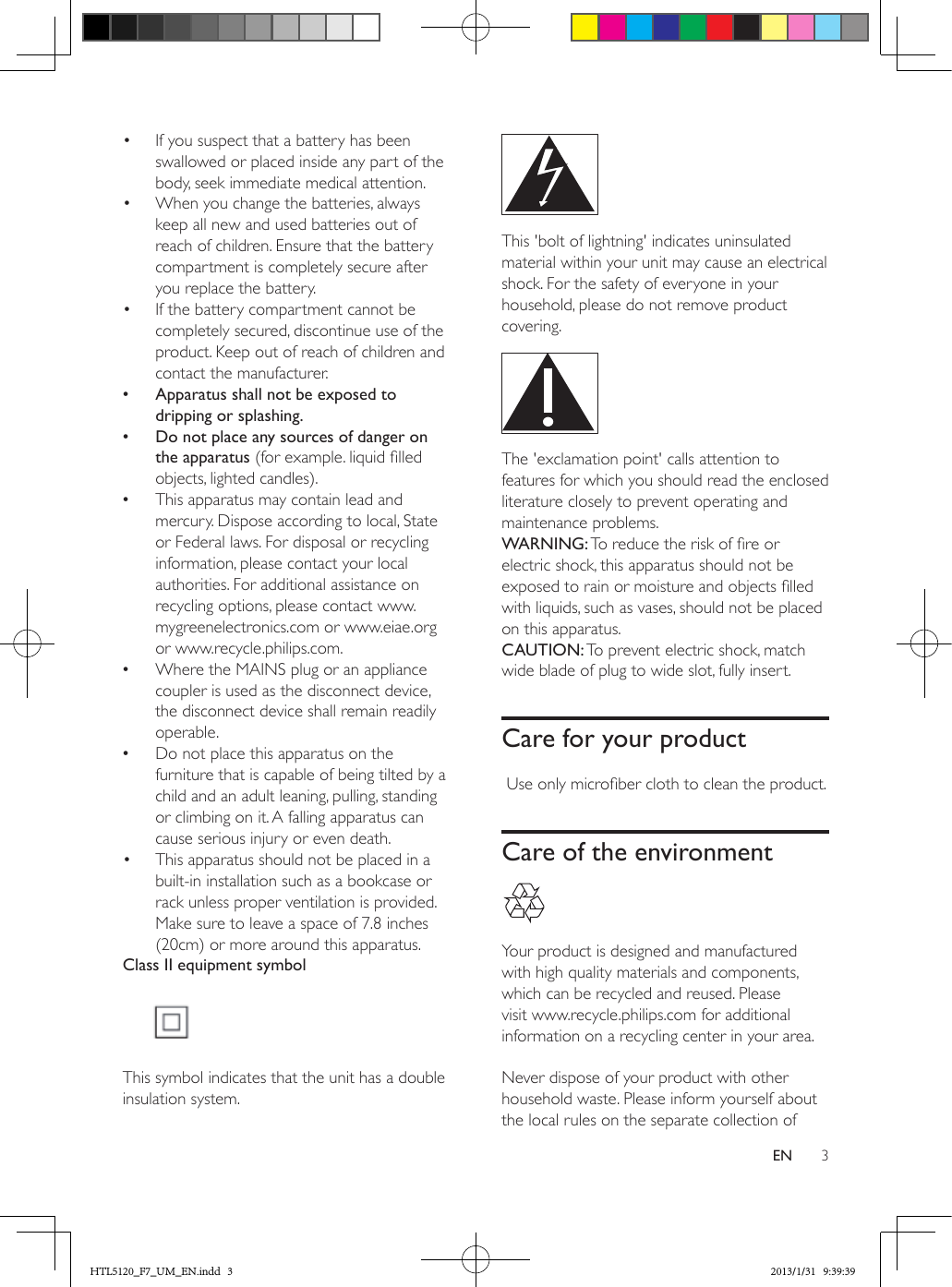 3EN•  If you suspect that a battery has been swallowed or placed inside any part of the body, seek immediate medical attention.•  When you change the batteries, always keep all new and used batteries out of reach of children. Ensure that the battery compartment is completely secure after you replace the battery.•  If the battery compartment cannot be completely secured, discontinue use of the product. Keep out of reach of children and contact the manufacturer. •Apparatus shall not be exposed to dripping or splashing. •Do not place any sources of danger on the apparatus (for example. liquid lled objects, lighted candles). •This apparatus may contain lead and mercury. Dispose according to local, State or Federal laws. For disposal or recycling information, please contact your local authorities. For additional assistance on recycling options, please contact www.mygreenelectronics.com or www.eiae.org or www.recycle.philips.com. •Where the MAINS plug or an appliance coupler is used as the disconnect device, the disconnect device shall remain readily operable. •Do not place this apparatus on the furniture that is capable of being tilted by a child and an adult leaning, pulling, standing or climbing on it. A falling apparatus can cause serious injury or even death.•  This apparatus should not be placed in a built-in installation such as a bookcase or rack unless proper ventilation is provided. Make sure to leave a space of 7.8 inches (20cm) or more around this apparatus.Class II equipment symbol This symbol indicates that the unit has a double insulation system. This &apos;bolt of lightning&apos; indicates uninsulated material within your unit may cause an electrical shock. For the safety of everyone in your household, please do not remove product covering.  The &apos;exclamation point&apos; calls attention to features for which you should read the enclosed literature closely to prevent operating and maintenance problems. WARNING: To reduce the risk of re or electric shock, this apparatus should not be exposed to rain or moisture and objects lled with liquids, such as vases, should not be placed on this apparatus. CAUTION: To prevent electric shock, match wide blade of plug to wide slot, fully insert. Care for your product Use only microber cloth to clean the product.Care of the environment Your product is designed and manufactured with high quality materials and components, which can be recycled and reused. Please visit www.recycle.philips.com for additional information on a recycling center in your area. Never dispose of your product with other household waste. Please inform yourself about the local rules on the separate collection of HTL5120_F7_UM_EN.indd   3 2013/1/31   9:39:39