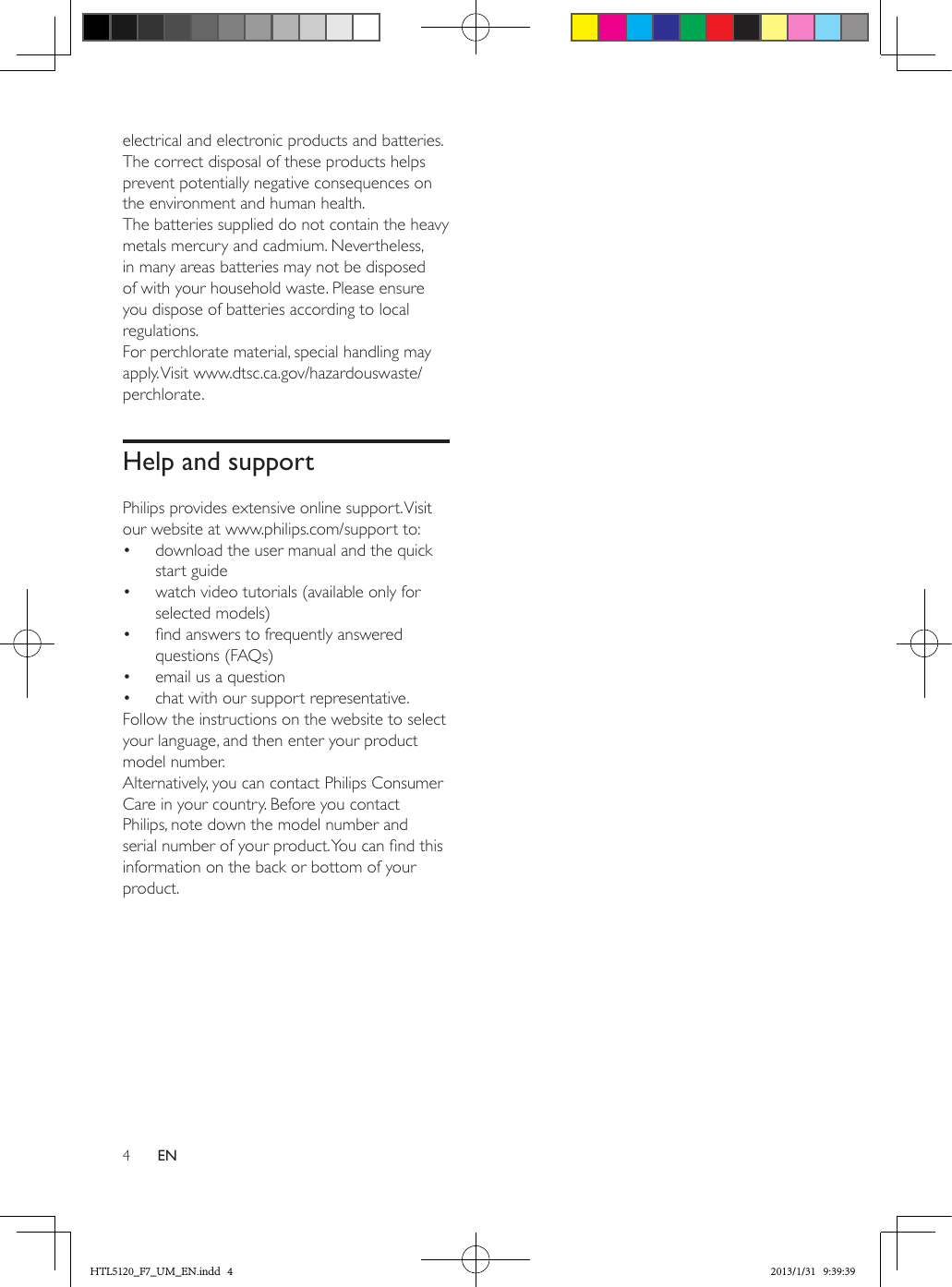 4ENelectrical and electronic products and batteries. The correct disposal of these products helps prevent potentially negative consequences on the environment and human health.The batteries supplied do not contain the heavy metals mercury and cadmium. Nevertheless, in many areas batteries may not be disposed of with your household waste. Please ensure you dispose of batteries according to local regulations.For perchlorate material, special handling may apply. Visit  www.dtsc.ca.gov/hazardouswaste/perchlorate.Help and supportPhilips provides extensive online support. Visit our website at www.philips.com/support to:•  download the user manual and the quick start guide•  watch video tutorials (available only for selected models)•  nd answers to frequently answered questions (FAQs)•  email us a question•  chat with our support representative.Follow the instructions on the website to select your language, and then enter your product model number. Alternatively, you can contact Philips Consumer Care in your country. Before you contact Philips, note down the model number and serial number of your product. You can nd this information on the back or bottom of your product.HTL5120_F7_UM_EN.indd   4 2013/1/31   9:39:39