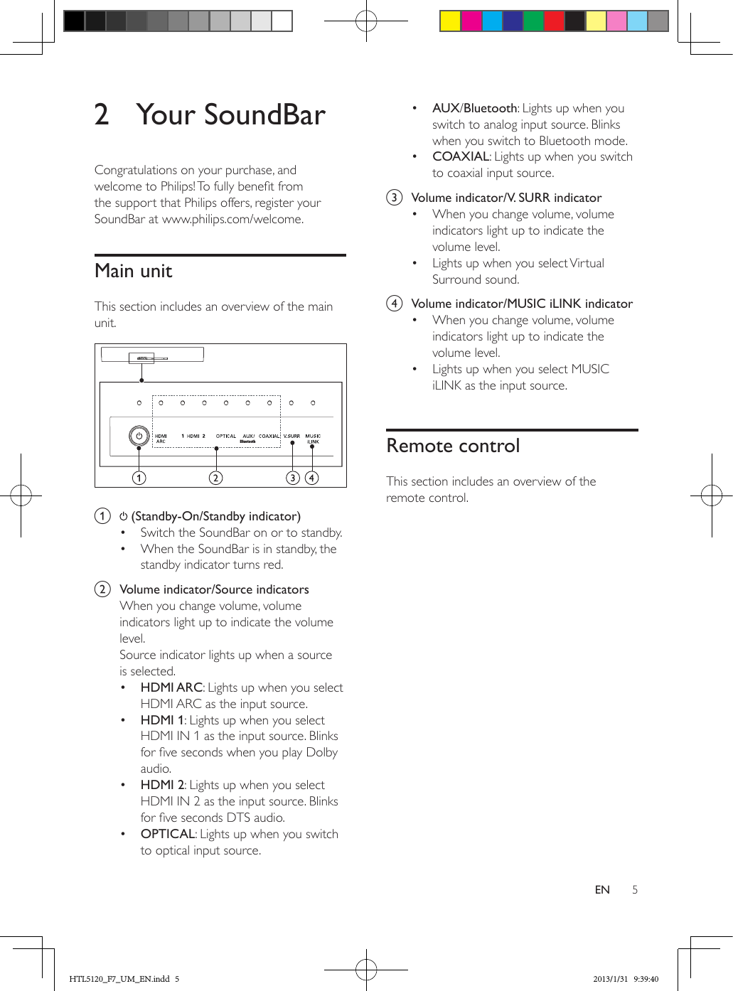 5EN2  Your SoundBarCongratulations on your purchase, and welcome to Philips! To fully benet from the support that Philips offers, register your SoundBar at www.philips.com/welcome.Main unitThis section includes an overview of the main unit. a   (Standby-On/Standby indicator)•  Switch the SoundBar on or to standby.•  When the SoundBar is in standby, the standby indicator turns red.b  Volume indicator/Source indicatorsWhen you change volume, volume indicators light up to indicate the volume level.Source indicator lights up when a source is selected.•  HDMI ARC: Lights up when you select HDMI ARC as the input source.•  HDMI 1: Lights up when you select HDMI IN 1 as the input source. Blinks for ve seconds when you play Dolby audio.•  HDMI 2: Lights up when you select HDMI IN 2 as the input source. Blinks for ve seconds DTS audio.•  OPTICAL: Lights up when you switch to optical input source. Bluetooth•  AUX/Bluetooth: Lights up when you switch to analog input source. Blinks when you switch to Bluetooth mode.•  COAXIAL: Lights up when you switch to coaxial input source. c  Volume indicator/V. SURR indicator•  When you change volume, volume indicators light up to indicate the volume level.•  Lights up when you select Virtual Surround sound.d  Volume indicator/MUSIC iLINK indicator•  When you change volume, volume indicators light up to indicate the volume level.•  Lights up when you select MUSIC iLINK as the input source.Remote controlThis section includes an overview of the remote control.HTL5120_F7_UM_EN.indd   5 2013/1/31   9:39:40