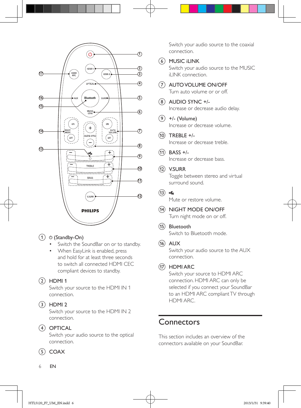 6EN a   (Standby-On) •  Switch the SoundBar on or to standby.•  When EasyLink is enabled, press and hold for at least three seconds to switch all connected HDMI CEC compliant devices to standby.b  HDMI 1Switch your source to the HDMI IN 1 connection.c  HDMI 2Switch your source to the HDMI IN 2 connection.d  OPTICALSwitch your audio source to the optical connection. e  COAX1235784691011121314151617BluetoothSwitch your audio source to the coaxial connection. f  MUSIC iLINKSwitch your audio source to the MUSIC iLINK connection.g  AUTO VOLUME  ON/OFFTurn auto volume or or off.h  AUDIO SYNC +/-Increase or decrease audio delay.i  +/- (Volume)Increase or decrease volume.j  TREBLE +/-Increase or decrease treble.k  BASS +/-Increase or decrease bass.l  V.SURRToggle between stereo and virtual surround sound.m Mute or restore volume.n  NIGHT MODE ON/OFFTurn night mode on or off.o  BluetoothSwitch to Bluetooth mode.p  AUXSwitch your audio source to the AUX connection. q  HDMI ARCSwitch your source to HDMI ARC connection. HDMI ARC can only be selected if you connect your SoundBar to an HDMI ARC compliant TV through HDMI ARC.ConnectorsThis section includes an overview of the connectors available on your SoundBar.HTL5120_F7_UM_EN.indd   6 2013/1/31   9:39:40