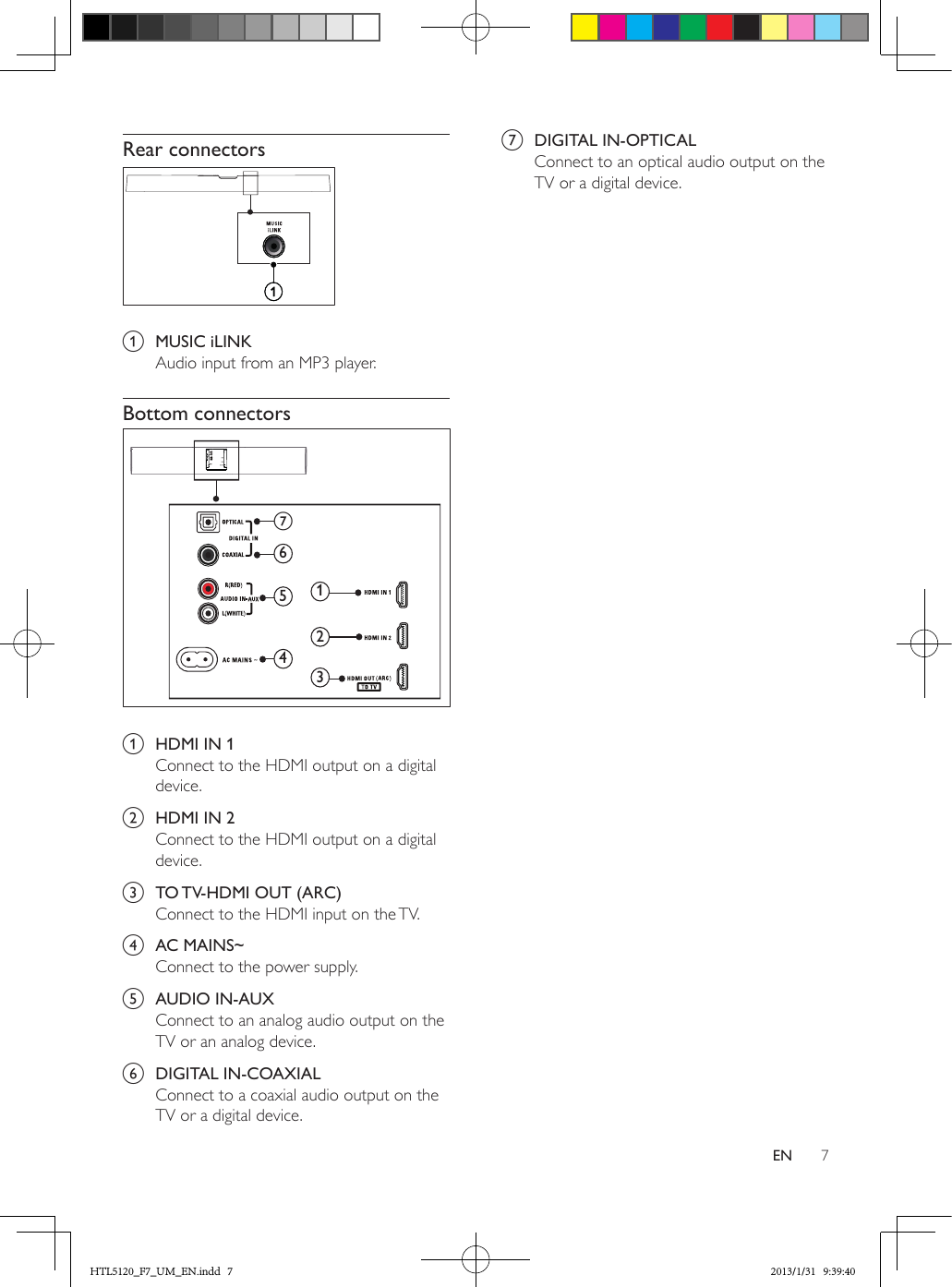 7ENRear connectors a  MUSIC iLINKAudio input from an MP3 player.Bottom connectors a  HDMI IN 1Connect to the HDMI output on a digital device.b  HDMI IN 2Connect to the HDMI output on a digital device.c  TO TV-HDMI OUT (ARC)Connect to the HDMI input on the TV. d  AC MAINS~Connect to the power supply.e  AUDIO IN-AUXConnect to an analog audio output on the TV or an analog device. f  DIGITAL IN-COAXIALConnect to a coaxial audio output on the TV or a digital device. 214563    g   g  DIGITAL IN-OPTICALConnect to an optical audio output on the TV or a digital device. HTL5120_F7_UM_EN.indd   7 2013/1/31   9:39:40