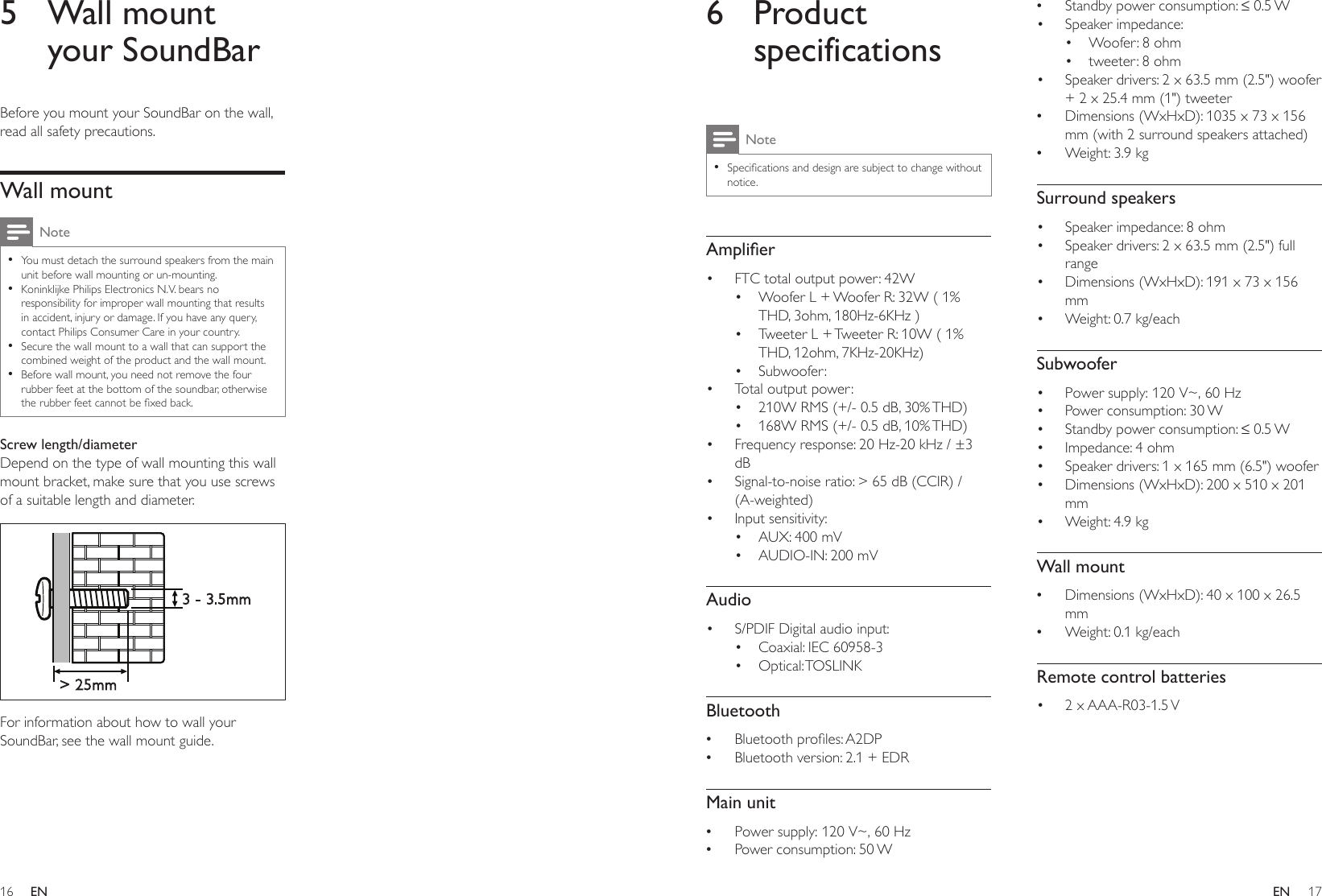 16 17ENEN6 Product specificationsNote •Specicationsanddesignaresubjecttochangewithoutnotice.Amplier• FTC total output power: 42W• Woofer L + Woofer R: 32W ( 1% THD, 3ohm, 180Hz-6KHz )• Tweeter L + Tweeter R: 10W ( 1% THD, 12ohm, 7KHz-20KHz)• Subwoofer: • Total output power: • 210W RMS (+/- 0.5 dB, 30% THD) • 168W RMS (+/- 0.5 dB, 10% THD)• Frequency response: 20 Hz-20 kHz / ±3 dB• Signal-to-noise ratio: &gt; 65 dB (CCIR) / (A-weighted)• Input sensitivity:• AUX: 400 mV• AUDIO-IN: 200 mVAudio• S/PDIF Digital audio input:• Coaxial: IEC 60958-3• Optical: TOSLINKBluetooth •Bluetoothproles:A2DP •Bluetooth version: 2.1 + EDRMain unit •Power supply: 120 V~, 60 Hz •Power consumption: 50 W •Standbypowerconsumption:≤0.5W• Speaker impedance: • Woofer: 8 ohm• tweeter: 8 ohm• Speaker drivers: 2 x 63.5 mm (2.5&quot;) woofer + 2 x 25.4 mm (1&quot;) tweeter •Dimensions (WxHxD): 1035 x 73 x 156 mm (with 2 surround speakers attached) •Weight: 3.9 kgSurround speakers• Speaker impedance: 8 ohm• Speaker drivers: 2 x 63.5 mm (2.5&quot;) full range• Dimensions (WxHxD): 191 x 73 x 156 mm• Weight: 0.7 kg/eachSubwoofer• Power supply: 120 V~, 60 Hz• Power consumption: 30 W• Standbypowerconsumption:≤0.5W• Impedance: 4 ohm• Speaker drivers: 1 x 165 mm (6.5&quot;) woofer• Dimensions (WxHxD): 200 x 510 x 201 mm• Weight: 4.9 kgWall mount •Dimensions (WxHxD): 40 x 100 x 26.5 mm •Weight: 0.1 kg/eachRemote control batteries• 2  x AAA-R03-1.5 V 5  Wall mount your SoundBarBefore you mount your SoundBar on the wall, read all safety precautions.Wall mountNote •You must detach the surround speakers from the main unit before wall mounting or un-mounting. •Koninklijke Philips Electronics N.V. bears no responsibility for improper wall mounting that results in accident, injury or damage. If you have any query, contact Philips Consumer Care in your country. •Secure the wall mount to a wall that can support the combined weight of the product and the wall mount. •Before wall mount, you need not remove the four rubber feet at the bottom of the soundbar, otherwise therubberfeetcannotbexedback.Screw length/diameterDepend on the type of wall mounting this wall mount bracket, make sure that you use screws of a suitable length and diameter.  For information about how to wall your SoundBar, see the wall mount guide.&gt; 25mm3 - 3.5mm