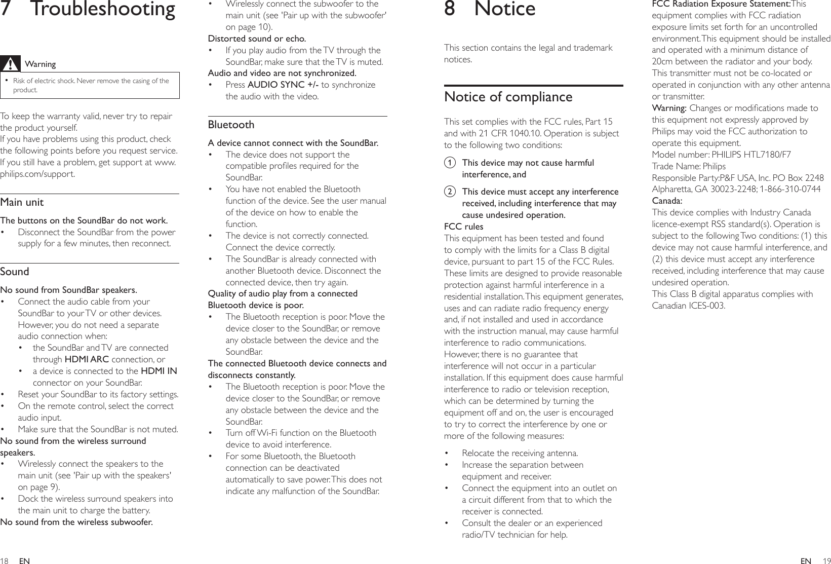 18 19ENEN8 NoticeThis section contains the legal and trademark notices.Notice of complianceThis set complies with the FCC rules, Part 15 and with 21 CFR 1040.10. Operation is subject to the following two conditions:a  This device may not cause harmful interference, andb  This device must accept any interference received, including interference that may cause undesired operation.FCC rulesThis equipment has been tested and found to comply with the limits for a Class B digital device, pursuant to part 15 of the FCC Rules. These limits are designed to provide reasonable protection against harmful interference in a residential installation. This equipment generates, uses and can radiate radio frequency energy and, if not installed and used in accordance with the instruction manual, may cause harmful interference to radio communications.However, there is no guarantee that interference will not occur in a particular installation. If this equipment does cause harmful interference to radio or television reception, which can be determined by turning the equipment off and on, the user is encouraged to try to correct the interference by one or more of the following measures:• Relocate the receiving antenna.• Increase the separation between equipment and receiver.• Connect the equipment into an outlet on a circuit different from that to which the receiver is connected.• Consult the dealer or an experienced radio/TV technician for help.FCC Radiation Exposure Statement:This equipment complies with FCC radiation exposure limits set forth for an uncontrolled environment. This equipment should be installed and operated with a minimum distance of 20cm between the radiator and your body. This transmitter must not be co-located or operated in conjunction with any other antenna or transmitter.Warning:Changesormodicationsmadetothis equipment not expressly approved by Philips may void the FCC authorization to operate this equipment.Model number: PHILIPS HTL7180/F7Trade Name: PhilipsResponsible Party:P&amp;F USA, Inc. PO Box 2248 Alpharetta, GA 30023-2248; 1-866-310-0744Canada: This device complies with Industry Canada licence-exempt RSS standard(s). Operation is subject to the following Two conditions: (1) this device may not cause harmful interference, and (2) this device must accept any interference received, including interference that may cause undesired operation.This Class B digital apparatus complies with Canadian ICES-003. 7 TroubleshootingWarning •Risk of electric shock. Never remove the casing of the product.To keep the warranty valid, never try to repair the product yourself. If you have problems using this product, check the following points before you request service. If you still have a problem, get support at www.philips.com/support. Main unitThe buttons on the SoundBar do not work.• Disconnect the SoundBar from the power supply for a few minutes, then reconnect.SoundNo sound from SoundBar speakers.• Connect the audio cable from your SoundBar to your TV or other devices. However, you do not need a separate audio connection when:• the SoundBar and TV are connected through HDMI ARC connection, or• a device is connected to the HDMI IN connector on your SoundBar.• Reset your SoundBar to its factory settings.• On the remote control, select the correct audio input.• Make sure that the SoundBar is not muted. No sound from the wireless surround speakers.• Wirelessly connect the speakers to the main unit (see &apos;Pair up with the speakers&apos; on page 9).• Dock the wireless surround speakers into the main unit to charge the battery.No sound from the wireless subwoofer.• Wirelessly connect the subwoofer to the main unit (see &apos;Pair up with the subwoofer&apos; on page 10).Distorted sound or echo.• If you play audio from the TV through the SoundBar, make sure that the TV is muted.Audio and video are not synchronized.• Press AUDIO SYNC +/- to synchronize the audio with the video.BluetoothA device cannot connect with the SoundBar.• The device does not support the compatibleprolesrequiredfortheSoundBar.• You have not enabled the Bluetooth function of the device. See the user manual of the device on how to enable the function.• The device is not correctly connected. Connect the device correctly.• The SoundBar is already connected with another Bluetooth device. Disconnect the connected device, then try again.Quality of audio play from a connected Bluetooth device is poor.• The Bluetooth reception is poor. Move the device closer to the SoundBar, or remove any obstacle between the device and the SoundBar.The connected Bluetooth device connects and disconnects constantly.• The Bluetooth reception is poor. Move the device closer to the SoundBar, or remove any obstacle between the device and the SoundBar.• Turn off Wi-Fi function on the Bluetooth device to avoid interference.• For some Bluetooth, the Bluetooth connection can be deactivated automatically to save power. This does not indicate any malfunction of the SoundBar.