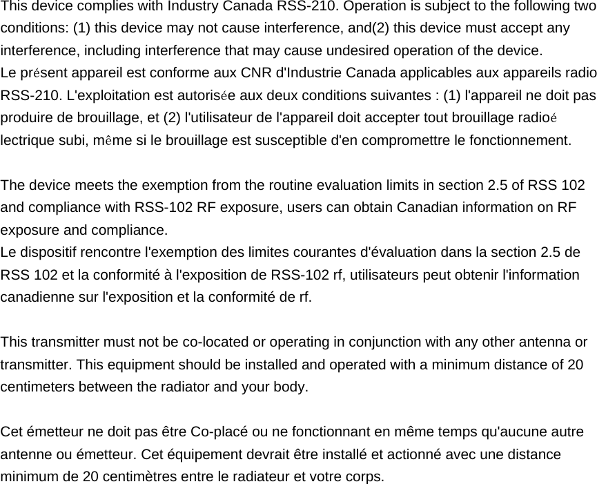  This device complies with Industry Canada RSS-210. Operation is subject to the following two conditions: (1) this device may not cause interference, and(2) this device must accept any interference, including interference that may cause undesired operation of the device.   Le présent appareil est conforme aux CNR d&apos;Industrie Canada applicables aux appareils radio RSS-210. L&apos;exploitation est autorisée aux deux conditions suivantes : (1) l&apos;appareil ne doit pas produire de brouillage, et (2) l&apos;utilisateur de l&apos;appareil doit accepter tout brouillage radioélectrique subi, même si le brouillage est susceptible d&apos;en compromettre le fonctionnement.    The device meets the exemption from the routine evaluation limits in section 2.5 of RSS 102 and compliance with RSS-102 RF exposure, users can obtain Canadian information on RF exposure and compliance.   Le dispositif rencontre l&apos;exemption des limites courantes d&apos;évaluation dans la section 2.5 de RSS 102 et la conformité à l&apos;exposition de RSS-102 rf, utilisateurs peut obtenir l&apos;information canadienne sur l&apos;exposition et la conformité de rf.  This transmitter must not be co-located or operating in conjunction with any other antenna or transmitter. This equipment should be installed and operated with a minimum distance of 20 centimeters between the radiator and your body.  Cet émetteur ne doit pas être Co-placé ou ne fonctionnant en même temps qu&apos;aucune autre antenne ou émetteur. Cet équipement devrait être installé et actionné avec une distance minimum de 20 centimètres entre le radiateur et votre corps.  