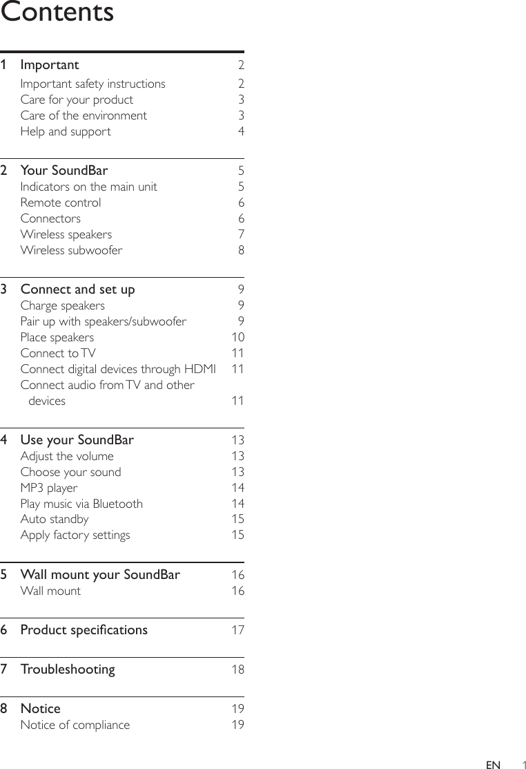 1ENContents1 Important  2Important safety instructions  2Care for your product  3Care of the environment  3Help and support  42  Your SoundBar  5Indicators on the main unit  5Remote control  6Connectors 6Wireless speakers  7Wireless subwoofer  83  Connect and set up  9Charge speakers  9Pair up with speakers/subwoofer  9Place speakers  10Connect  to TV  11Connect digital devices through HDMI  11Connect audio from TV and other devices 114  Use your SoundBar  13Adjust the volume  13Choose your sound  13MP3 player  14Play music via Bluetooth  14Auto standby  15Apply factory settings  155  Wall mount your SoundBar  16Wall mount  166 Productspecications 177 Troubleshooting  188 Notice  19Notice of compliance  19