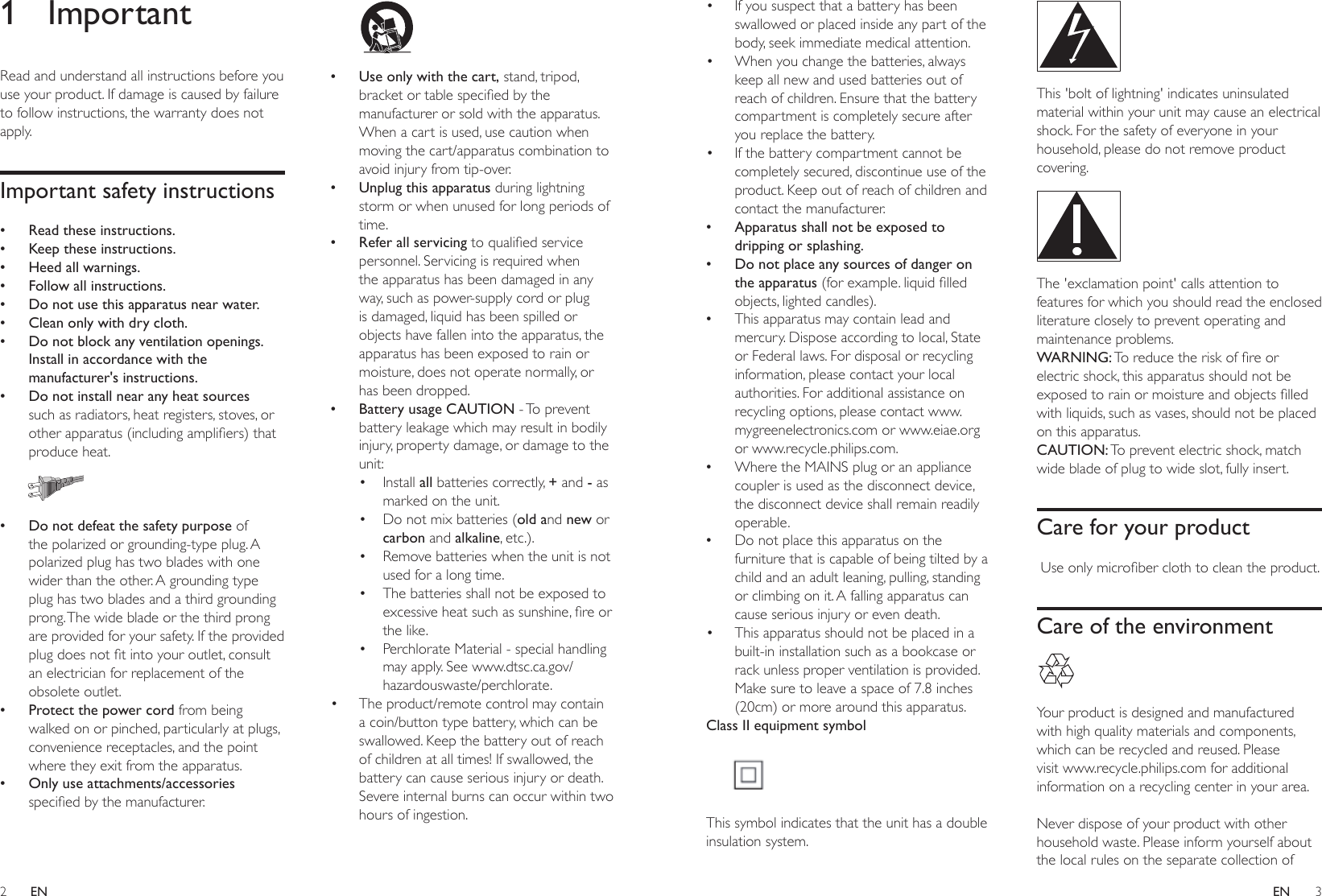 2 3ENEN• If you suspect that a battery has been swallowed or placed inside any part of the body, seek immediate medical attention.• When you change the batteries, always keep all new and used batteries out of reach of children. Ensure that the battery compartment is completely secure after you replace the battery.• If the battery compartment cannot be completely secured, discontinue use of the product. Keep out of reach of children and contact the manufacturer. •Apparatus shall not be exposed to dripping or splashing. •Do not place any sources of danger on the apparatus (forexample.liquidlledobjects, lighted candles). •This apparatus may contain lead and mercury. Dispose according to local, State or Federal laws. For disposal or recycling information, please contact your local authorities. For additional assistance on recycling options, please contact www.mygreenelectronics.com or www.eiae.org or www.recycle.philips.com. •Where the MAINS plug or an appliance coupler is used as the disconnect device, the disconnect device shall remain readily operable. •Do not place this apparatus on the furniture that is capable of being tilted by a child and an adult leaning, pulling, standing or climbing on it. A falling apparatus can cause serious injury or even death.• This apparatus should not be placed in a built-in installation such as a bookcase or rack unless proper ventilation is provided. Make sure to leave a space of 7.8 inches (20cm) or more around this apparatus.Class II equipment symbol This symbol indicates that the unit has a double insulation system. This &apos;bolt of lightning&apos; indicates uninsulated material within your unit may cause an electrical shock. For the safety of everyone in your household, please do not remove product covering.  The &apos;exclamation point&apos; calls attention to features for which you should read the enclosed literature closely to prevent operating and maintenance problems. WARNING:Toreducetheriskofreorelectric shock, this apparatus should not be exposedtorainormoistureandobjectslledwith liquids, such as vases, should not be placed on this apparatus. CAUTION: To prevent electric shock, match wide blade of plug to wide slot, fully insert. Care for your productUseonlymicroberclothtocleantheproduct.Care of the environment Your product is designed and manufactured with high quality materials and components, which can be recycled and reused. Please visit www.recycle.philips.com for additional information on a recycling center in your area. Never dispose of your product with other household waste. Please inform yourself about the local rules on the separate collection of 1 ImportantRead and understand all instructions before you use your product. If damage is caused by failure to follow instructions, the warranty does not apply.Important safety instructions •Read these instructions. •Keep these instructions. •Heed all warnings. •Follow all instructions. •Do not use this apparatus near water. •Clean only with dry cloth. •Do not block any ventilation openings. Install in accordance with the manufacturer&apos;s instructions. •Do not install near any heat sources such as radiators, heat registers, stoves, or otherapparatus(includingampliers)thatproduce heat.   •Do not defeat the safety purpose of the polarized or grounding-type plug. A polarized plug has two blades with one wider than the other. A grounding type plug has two blades and a third grounding prong. The wide blade or the third prong are provided for your safety. If the provided plugdoesnottintoyouroutlet,consultan electrician for replacement of the obsolete outlet. •Protect the power cord from being walked on or pinched, particularly at plugs, convenience receptacles, and the point where they exit from the apparatus. •Only use attachments/accessories speciedbythemanufacturer.   •Use only with the cart, stand, tripod, bracketortablespeciedbythemanufacturer or sold with the apparatus. When a cart is used, use caution when moving the cart/apparatus combination to avoid injury from tip-over. •Unplug this apparatus during lightning storm or when unused for long periods of time. •Refer all servicing toqualiedservicepersonnel. Servicing is required when the apparatus has been damaged in any way, such as power-supply cord or plug is damaged, liquid has been spilled or objects have fallen into the apparatus, the apparatus has been exposed to rain or moisture, does not operate normally, or has been dropped. •Battery usage CAUTION - To prevent battery leakage which may result in bodily injury, property damage, or damage to the unit:• Install all batteries correctly, + and - as marked on the unit.• Do not mix batteries (old and new or carbon and alkaline, etc.).• Remove batteries when the unit is not used for a long time.• The batteries shall not be exposed to excessiveheatsuchassunshine,reorthe like.• Perchlorate Material - special handling may apply. See www.dtsc.ca.gov/hazardouswaste/perchlorate.• The product/remote control may contain a coin/button type battery, which can be swallowed. Keep the battery out of reach of children at all times! If swallowed, the battery can cause serious injury or death. Severe internal burns can occur within two hours of ingestion.