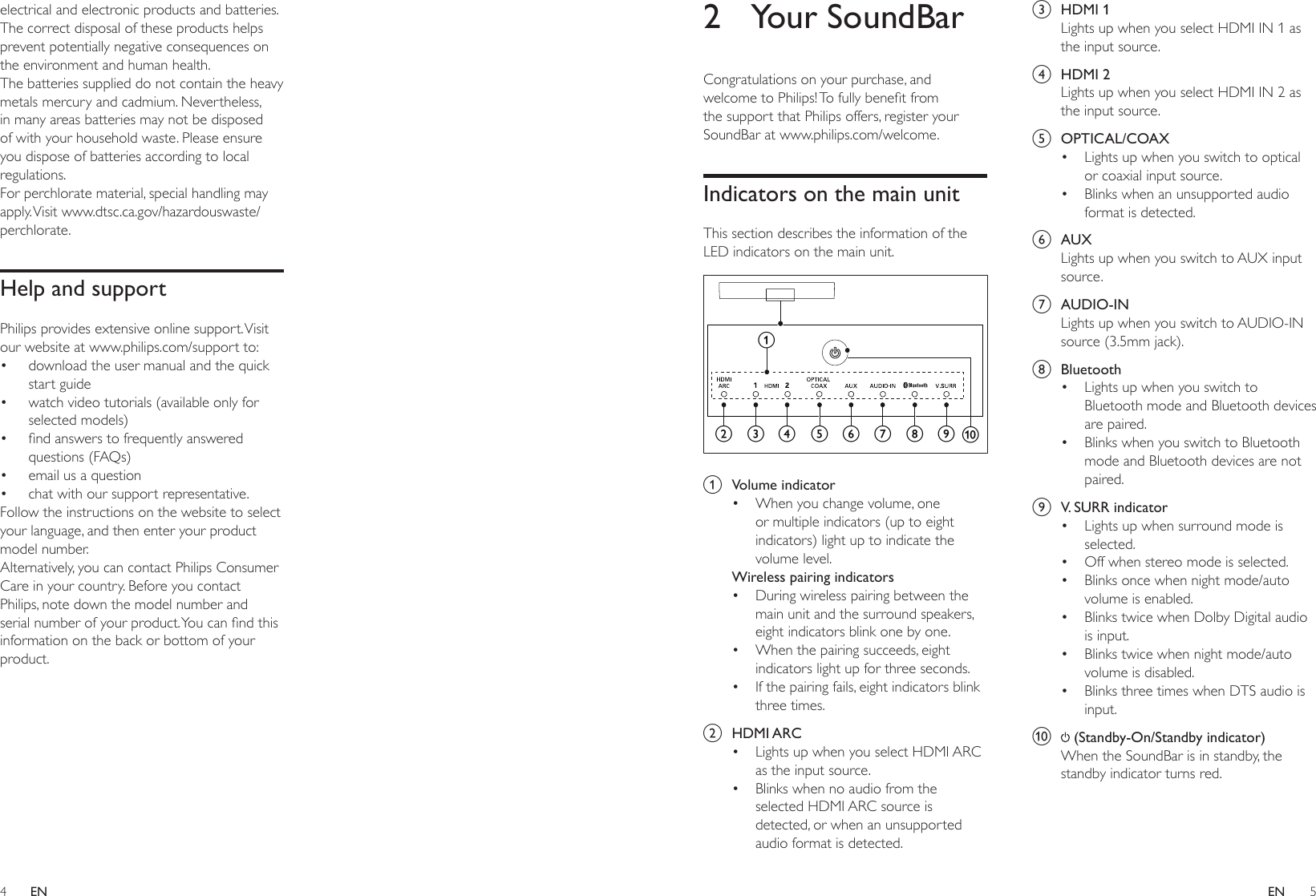 4 5ENEN2  Your SoundBarCongratulations on your purchase, and welcometoPhilips!Tofullybenetfromthe support that Philips offers, register your SoundBar at www.philips.com/welcome.Indicators on the main unitThis section describes the information of the LED indicators on the main unit.  a  Volume indicator• When you change volume, one or multiple indicators (up to eight indicators) light up to indicate the volume level.Wireless pairing indicators• During wireless pairing between the main unit and the surround speakers, eight indicators blink one by one.• When the pairing succeeds, eight indicators light up for three seconds.• If the pairing fails, eight indicators blink three times.b  HDMI ARC• Lights up when you select HDMI ARC as the input source. • Blinks when no audio from the selected HDMI ARC source is detected, or when an unsupported audio format is detected.acdefghibjc  HDMI 1Lights up when you select HDMI IN 1 as the input source.d  HDMI 2Lights up when you select HDMI IN 2 as the input source.e  OPTICAL/COAX• Lights up when you switch to optical or coaxial input source. • Blinks when an unsupported audio format is detected.f  AUXLights up when you switch to AUX input source.g  AUDIO-INLights up when you switch to AUDIO-IN source (3.5mm jack).h  Bluetooth• Lights up when you switch to Bluetooth mode and Bluetooth devices are paired. • Blinks when you switch to Bluetooth mode and Bluetooth devices are not paired.i  V. SURR indicator• Lights up when surround mode is selected. • Off when stereo mode is selected.• Blinks once when night mode/auto volume is enabled.• Blinks twice when Dolby Digital audio is input.• Blinks twice when night mode/auto volume is disabled.• Blinks three times when DTS audio is input.j   (Standby-On/Standby indicator)When the SoundBar is in standby, the standby indicator turns red.electrical and electronic products and batteries. The correct disposal of these products helps prevent potentially negative consequences on the environment and human health.The batteries supplied do not contain the heavy metals mercury and cadmium. Nevertheless, in many areas batteries may not be disposed of with your household waste. Please ensure you dispose of batteries according to local regulations.For perchlorate material, special handling may apply. Visit  www.dtsc.ca.gov/hazardouswaste/perchlorate.Help and supportPhilips provides extensive online support. Visit our website at www.philips.com/support to:• download the user manual and the quick start guide• watch video tutorials (available only for selected models)• ndanswerstofrequentlyansweredquestions (FAQs)• email us a question• chat with our support representative.Follow the instructions on the website to select your language, and then enter your product model number. Alternatively, you can contact Philips Consumer Care in your country. Before you contact Philips, note down the model number and serialnumberofyourproduct.Youcanndthisinformation on the back or bottom of your product.