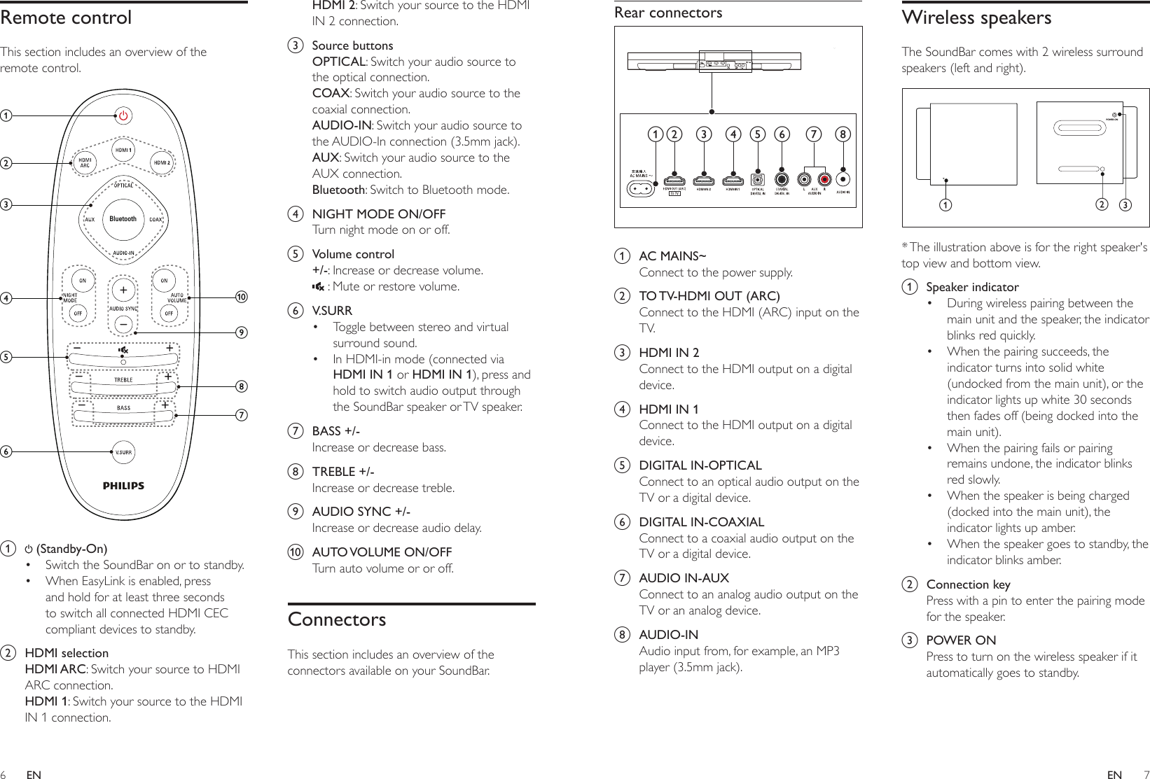 6 7ENENRear connectors a  AC MAINS~Connect to the power supply.b  TO TV-HDMI OUT (ARC)Connect to the HDMI (ARC) input on the TV. c  HDMI IN 2Connect to the HDMI output on a digital device.d  HDMI IN 1Connect to the HDMI output on a digital device. e  DIGITAL IN-OPTICALConnect to an optical audio output on the TV or a digital device. f  DIGITAL IN-COAXIALConnect to a coaxial audio output on the TV or a digital device. g  AUDIO IN-AUXConnect to an analog audio output on the TV or an analog device. h  AUDIO-INAudio input from, for example, an MP3 player (3.5mm jack).bc efghdaWireless speakersThe SoundBar comes with 2 wireless surround speakers (left and right).  * The illustration above is for the right speaker&apos;s top view and bottom view.a  Speaker indicator• During wireless pairing between the main unit and the speaker, the indicator blinks red quickly.• When the pairing succeeds, the indicator turns into solid white (undocked from the main unit), or the indicator lights up white 30 seconds then fades off (being docked into the main unit).• When the pairing fails or pairing remains undone, the indicator blinks red slowly.• When the speaker is being charged (docked into the main unit), the indicator lights up amber.• When the speaker goes to standby, the indicator blinks amber.b  Connection keyPress with a pin to enter the pairing mode for the speaker.c  POWER ONPress to turn on the wireless speaker if it automatically goes to standby.POWER ONabcRemote controlThis section includes an overview of the remote control. a   (Standby-On) • Switch the SoundBar on or to standby.• When EasyLink is enabled, press and hold for at least three seconds to switch all connected HDMI CEC compliant devices to standby.b  HDMI selectionHDMI ARC: Switch your source to HDMI ARC connection.HDMI 1: Switch your source to the HDMI IN 1 connection.BluetoothajihgfdcebHDMI 2: Switch your source to the HDMI IN 2 connection.c  Source buttonsOPTICAL: Switch your audio source to the optical connection. COAX: Switch your audio source to the coaxial connection. AUDIO-IN: Switch your audio source to the AUDIO-In connection (3.5mm jack).AUX: Switch your audio source to the AUX connection. Bluetooth: Switch to Bluetooth mode.d  NIGHT MODE ON/OFFTurn night mode on or off.e  Volume control+/-: Increase or decrease volume. : Mute or restore volume.f  V.SURR• Toggle between stereo and virtual surround sound.• In HDMI-in mode (connected via HDMI IN 1 or HDMI IN 1), press and hold to switch audio output through the SoundBar speaker or TV speaker. g  BASS +/-Increase or decrease bass.h  TREBLE +/-Increase or decrease treble.i  AUDIO SYNC +/-Increase or decrease audio delay.j  AUTO VOLUME  ON/OFFTurn auto volume or or off.ConnectorsThis section includes an overview of the connectors available on your SoundBar.