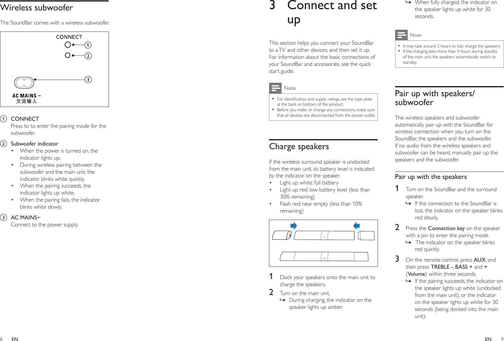 8 9ENEN3  Connect and set upThis section helps you connect your SoundBar to a TV and other devices, and then set it up. For information about the basic connections of your SoundBar and accessories, see the quick start guide. Note •Foridenticationandsupplyratings,seethetypeplateat the back or bottom of the product. •Before you make or change any connections, make sure that all devices are disconnected from the power outlet.Charge speakersIf the wireless surround speaker is undocked from the main unit, its battery level is indicated by the indicator on the speaker.• Light up white: full battery• Light up red: low battery level (less than 30% remaining)• Flash red: near empty (less than 10% remaining)  1  Dock your speakers onto the main unit to charge the speakers.2  Turn on the main unit. » During charging, the indicator on the speaker lights up amber. » When fully charged, the indicator on the speaker lights up white for 30 seconds.Note •It may take around 2 hours to fully charge the speakers. •If the charging lasts more than 4 hours during standby of the main unit, the speakers automatically switch to standby.Pair up with speakers/subwooferThe wireless speakers and subwoofer automatically pair up with the SoundBar for wireless connection when you turn on the SoundBar, the speakers and the subwoofer. If no audio from the wireless speakers and subwoofer can be heard, manually pair up the speakers and the subwoofer.Pair up with the speakers1  Turn on the SoundBar and the surround speaker. » If the connection to the SoundBar is lost, the indicator on the speaker blinks red slowly.2  Press the Connection key on the speaker with a pin to enter the pairing mode. »  The indicator on the speaker blinks red quickly.3  On the remote control, press AUX, and then press TREBLE -, BASS + and + (Volume) within three seconds. » If the pairing succeeds, the indicator on the speaker lights up white (undocked from the main unit), or the indicator on the speaker lights up white for 30 seconds (being docked into the main unit).Wireless subwooferThe SoundBar comes with a wireless subwoofer.  a  CONNECTPress to to enter the pairing mode for the subwoofer.b  Subwoofer indicator• When the power is turned on, the indicator lights up.• During wireless pairing between the subwoofer and the main unit, the indicator blinks white quickly.• When the pairing succeeds, the indicator lights up white.• When the pairing fails, the indicator blinks white slowly.c  AC MAINS~Connect to the power supply.