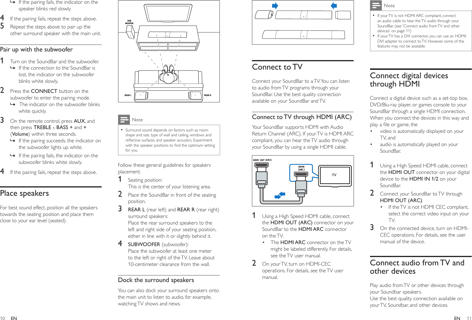 10 11ENEN  Connect  to TVConnect your SoundBar to a TV. You can listen to audio from TV programs through your SoundBar. Use the best quality connection available on your SoundBar and TV.Connect to TV through HDMI (ARC)Your SoundBar supports HDMI with Audio Return Channel (ARC). If your TV is HDMI ARC compliant, you can hear the TV audio through your SoundBar by using a single HDMI cable. 1  Using a High Speed HDMI cable, connect the HDMI OUT (ARC) connector on your SoundBar to the HDMI ARC connector on  the TV. • The HDMI ARC connector on the TV might be labeled differently. For details, see the TV user manual.2  On your TV, turn on HDMI-CEC operations. For details, see the TV user manual. TVNote •If your TV is not HDMI ARC compliant, connect an audio cable to hear the TV audio through your SoundBar. (see &apos;Connect audio from TV and other devices&apos; on page 11) •If your TV has a DVI connector, you can use an HDMI/DVI adapter to connect to TV. However, some of the features may not be available.Connect digital devices through HDMIConnect a digital device such as a set-top box, DVD/Blu-ray player, or games console to your SoundBar through a single HDMI connection. When you connect the devices in this way and playaleorgame,the• video is automatically displayed on your TV, and • audio is automatically played on your SoundBar. 1  Using a High Speed HDMI cable, connect the HDMI OUT connector on your digital device to the HDMI IN 1/2 on your SoundBar.2  Connect your SoundBar to TV through HDMI OUT (ARC). • If the TV is not HDMI CEC compliant, select the correct video input on your TV.3  On the connected device, turn on HDMI-CEC operations. For details, see the user manual of the device.Connect audio from TV and other devicesPlay audio from TV or other devices through your Soundbar speakers.Use the best quality connection available on your TV, Soundbar, and other devices.  » If the pairing fails, the indicator on the speaker blinks red slowly.4  If the pairing fails, repeat the steps above.5  Repeat the steps above to pair up the other surround speaker with the main unit.Pair up with the subwoofer1  Turn on the SoundBar and the subwoofer. » If the connection to the SoundBar is lost, the indicator on the subwoofer blinks white slowly.2  Press the CONNECT button on the subwoofer to enter the pairing mode. »  The indicator on the subwoofer blinks white quickly.3  On the remote control, press AUX, and then press TREBLE -, BASS + and + (Volume) within three seconds. » If the pairing succeeds, the indicator on the subwoofer lights up white. » If the pairing fails, the indicator on the subwoofer blinks white slowly.4  If the pairing fails, repeat the steps above.Place speakersFor best sound effect, position all the speakers towards the seating position and place them close to your ear level (seated).   Note •Surround sound depends on factors such as room shape and size, type of wall and ceiling, windows and reectivesurfaces,andspeakeracoustics.Experimentwiththespeakerpositionstondtheoptimumsettingfor you.Follow these general guidelines for speakers placement.1  Seating position:This is the center of your listening area.2  Place the SoundBar in front of the seating position.3  REAR L (rear left) and REAR R (rear right) surround speakers: Place the rear surround speakers to the left and right side of your seating position, either in line with it or slightly behind it. 4  SUBWOOFER (subwoofer):Place the subwoofer at least one meter to the left or right of the TV. Leave about 10-centimeter clearance from the wall.Dock the surround speakersYou can also dock your surround speakers onto the main unit to listen to audio, for example, watching TV shows and news.SUBWOOFERREAR RREAR L