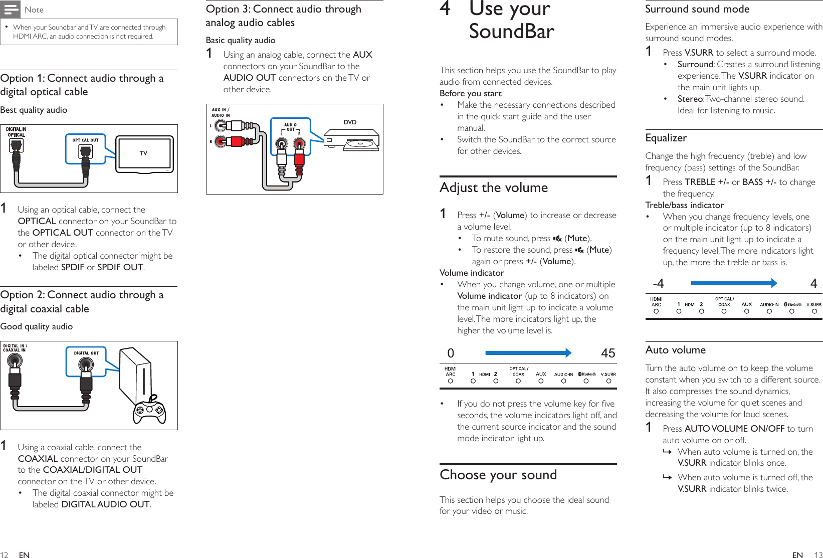 12 13ENEN4  Use your SoundBarThis section helps you use the SoundBar to play audio from connected devices.Before you start• Make the necessary connections described in the quick start guide and the user manual.• Switch the SoundBar to the correct source for other devices.Adjust the volume1  Press +/- (Volume) to increase or decrease a volume level.• To mute sound, press   (Mute).• To restore the sound, press   (Mute) again or press +/- (Volume).Volume indicator• When you change volume, one or multiple Volume indicator (up to 8 indicators) on the main unit light up to indicate a volume level. The more indicators light up, the higher the volume level is.  • Ifyoudonotpressthevolumekeyforveseconds, the volume indicators light off, and the current source indicator and the sound mode indicator light up.Choose your soundThis section helps you choose the ideal sound for your video or music.045Surround sound modeExperience an immersive audio experience with surround sound modes.1  Press V.SURR to select a surround mode.• Surround: Creates a surround listening experience. The  V.SURR indicator on the main unit lights up.• Stereo: Two-channel stereo sound. Ideal for listening to music.EqualizerChange the high frequency (treble) and low frequency (bass) settings of the SoundBar.1  Press TREBLE +/- or BASS +/- to change the frequency.Treble/bass indicator• When you change frequency levels, one or multiple indicator (up to 8 indicators) on the main unit light up to indicate a frequency level. The more indicators light up, the more the treble or bass is.  Auto volumeTurn the auto volume on to keep the volume constant when you switch to a different source. It also compresses the sound dynamics, increasing the volume for quiet scenes and decreasing the volume for loud scenes. 1  Press AUTO VOLUME  ON/OFF to turn auto volume on or off. » When auto volume is turned on, the V.SURR indicator blinks once. » When auto volume is turned off, the V.SURR indicator blinks twice.-4  4Note •When your Soundbar and TV are connected through HDMI ARC, an audio connection is not required.Option 1: Connect audio through a digital optical cableBest quality audio   1  Using an optical cable, connect the OPTICAL connector on your SoundBar to the OPTICAL OUT connector on the TV or other device. • The digital optical connector might be labeled SPDIF or SPDIF OUT. Option 2: Connect audio through a digital coaxial cableGood quality audio   1  Using a coaxial cable, connect the COAXIAL connector on your SoundBar to the COAXIAL/DIGITAL OUT connector on the TV or other device. • The digital coaxial connector might be labeled DIGITAL AUDIO OUT. TVOption 3: Connect audio through analog audio cablesBasic quality audio1  Using an analog cable, connect the AUX connectors on your SoundBar to the AUDIO OUT connectors on the TV or other device.   DVD