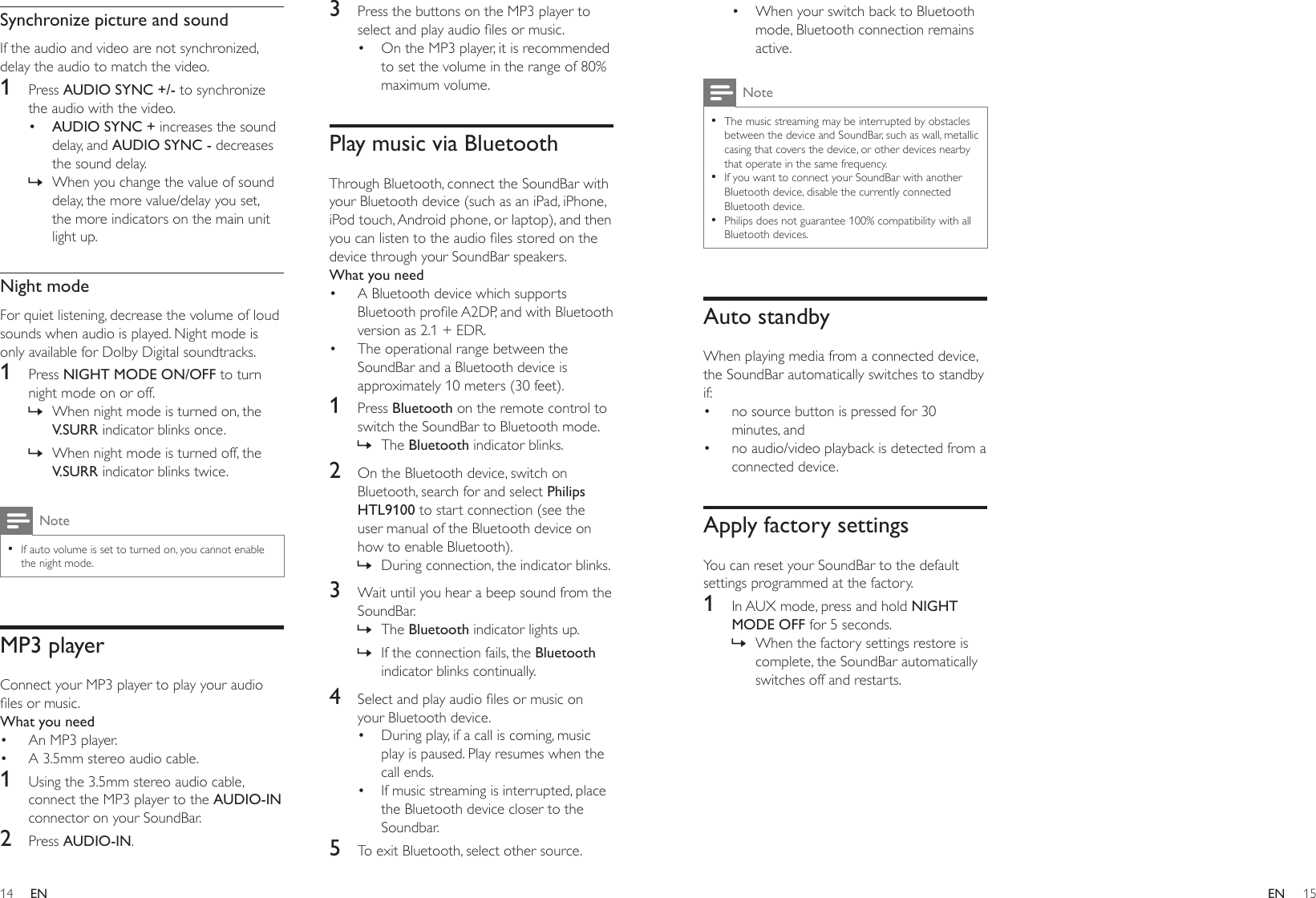 14 15ENEN• When your switch back to Bluetooth mode, Bluetooth connection remains active.Note •The music streaming may be interrupted by obstacles between the device and SoundBar, such as wall, metallic casing that covers the device, or other devices nearby that operate in the same frequency. •If you want to connect your SoundBar with another Bluetooth device, disable the currently connected Bluetooth device. •Philips does not guarantee 100% compatibility with all Bluetooth devices.Auto standbyWhen playing media from a connected device, the SoundBar automatically switches to standby if:• no source button is pressed for 30 minutes, and• no audio/video playback is detected from a connected device.Apply factory settingsYou can reset your SoundBar to the default settings programmed at the factory.1  In AUX mode, press and hold NIGHT MODE OFF for 5 seconds. » When the factory settings restore is complete, the SoundBar automatically switches off and restarts.Synchronize picture and soundIf the audio and video are not synchronized, delay the audio to match the video.1  Press AUDIO SYNC +/- to synchronize the audio with the video.• AUDIO SYNC + increases the sound delay, and AUDIO SYNC - decreases the sound delay. » When you change the value of sound delay, the more value/delay you set, the more indicators on the main unit light up.Night modeFor quiet listening, decrease the volume of loud sounds when audio is played. Night mode is only available for Dolby Digital soundtracks. 1  Press NIGHT MODE ON/OFF to turn night mode on or off. » When night mode is turned on, the V.SURR indicator blinks once. » When night mode is turned off, the V.SURR indicator blinks twice.Note •If auto volume is set to turned on, you cannot enable the night mode.MP3 playerConnect your MP3 player to play your audio lesormusic.What you need• An MP3 player.• A 3.5mm stereo audio cable.1  Using the 3.5mm stereo audio cable, connect the MP3 player to the AUDIO-IN connector on your SoundBar.2  Press AUDIO-IN.3  Press the buttons on the MP3 player to selectandplayaudiolesormusic.• On the MP3 player, it is recommended to set the volume in the range of 80% maximum volume.Play music via BluetoothThrough Bluetooth, connect the SoundBar with your Bluetooth device (such as an iPad, iPhone, iPod touch, Android phone, or laptop), and then youcanlistentotheaudiolesstoredonthedevice through your SoundBar speakers.What you need• A Bluetooth device which supports BluetoothproleA2DP,andwithBluetoothversion as 2.1 + EDR.• The operational range between the SoundBar and a Bluetooth device is approximately 10 meters (30 feet).1  Press Bluetooth on the remote control to switch the SoundBar to Bluetooth mode. » The Bluetooth indicator blinks.2  On the Bluetooth device, switch on Bluetooth, search for and select Philips HTL9100 to start connection (see the user manual of the Bluetooth device on how to enable Bluetooth). » During connection, the indicator blinks.3  Wait until you hear a beep sound from the SoundBar. » The Bluetooth indicator lights up. » If the connection fails, the Bluetooth indicator blinks continually.4  Selectandplayaudiolesormusiconyour Bluetooth device.• During play, if a call is coming, music play is paused. Play resumes when the call ends.• If music streaming is interrupted, place the Bluetooth device closer to the Soundbar.5  To exit Bluetooth, select other source.