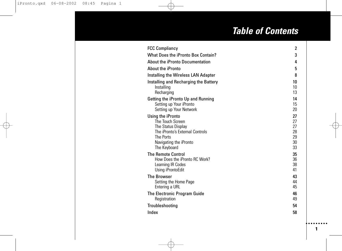 1FCC Compliancy 2What Does the iPronto Box Contain? 3About the iPronto Documentation 4About the iPronto 5Installing the Wireless LAN Adapter 8Installing and Recharging the Battery 10Installing 10Recharging 13Getting the iPronto Up and Running 14Setting up Your iPronto 15Setting up Your Network 20Using the iPronto 27The Touch Screen 27The Status Display 27The iPronto’s External Controls 28The Ports 29Navigating the iPronto 30The Keyboard 33The Remote Control 35How Does the iPronto RC Work? 36Learning IR Codes 38Using iProntoEdit 41The Browser 43Setting the Home Page 44Entering a URL 45The Electronic Program Guide 46Registration 49Troubleshooting 54Index 58Table of ContentsiPronto.qxd  06-08-2002  08:45  Pagina 1