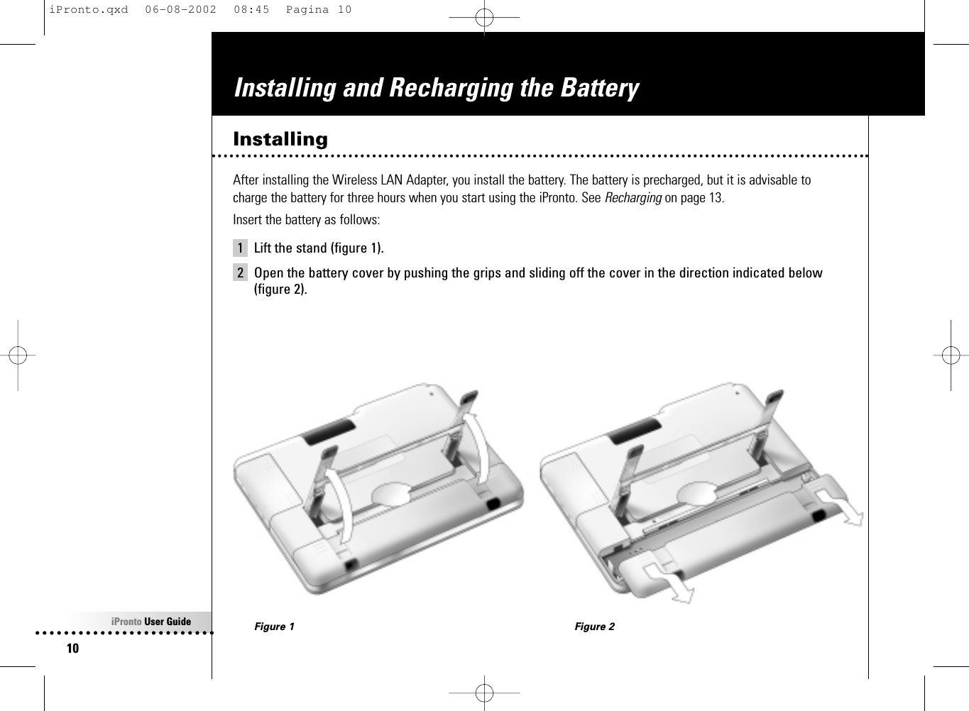 iPronto User Guide10Installing and Recharging the BatteryInstallingAfter installing the Wireless LAN Adapter, you install the battery. The battery is precharged, but it is advisable tocharge the battery for three hours when you start using the iPronto. See Recharging on page 13.Insert the battery as follows:1 Lift the stand (figure 1).2 Open the battery cover by pushing the grips and sliding off the cover in the direction indicated below(figure 2).Figure 1 Figure 2iPronto.qxd  06-08-2002  08:45  Pagina 10