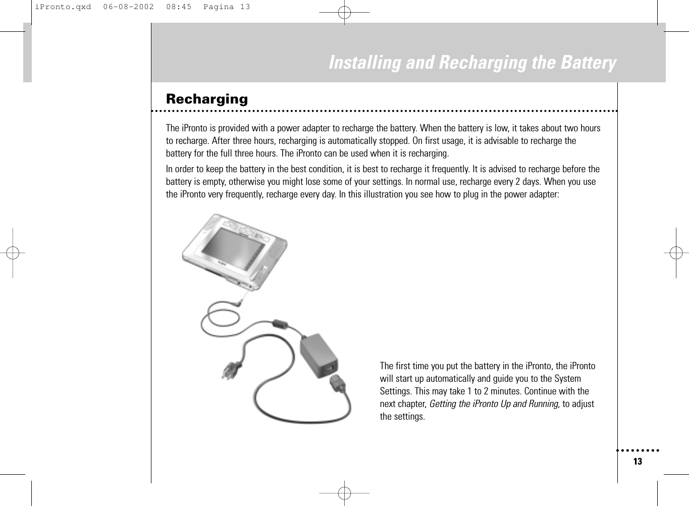13Installing and Recharging the BatteryRechargingThe iPronto is provided with a power adapter to recharge the battery. When the battery is low, it takes about two hoursto recharge. After three hours, recharging is automatically stopped. On first usage, it is advisable to recharge thebattery for the full three hours. The iPronto can be used when it is recharging.In order to keep the battery in the best condition, it is best to recharge it frequently. It is advised to recharge before thebattery is empty, otherwise you might lose some of your settings. In normal use, recharge every 2 days. When you usethe iPronto very frequently, recharge every day. In this illustration you see how to plug in the power adapter:The first time you put the battery in the iPronto, the iProntowill start up automatically and guide you to the SystemSettings. This may take 1 to 2 minutes. Continue with thenext chapter, Getting the iPronto Up and Running, to adjustthe settings.iPronto.qxd  06-08-2002  08:45  Pagina 13