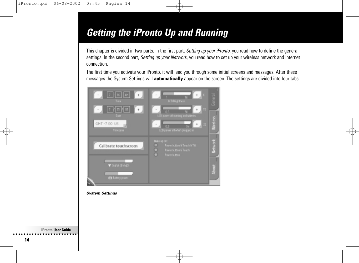 iPronto User Guide14Getting the iPronto Up and RunningThis chapter is divided in two parts. In the first part, Setting up your iPronto, you read how to define the generalsettings. In the second part, Setting up your Network, you read how to set up your wireless network and internetconnection.The first time you activate your iPronto, it will lead you through some initial screens and messages. After thesemessages the System Settings will automatically appear on the screen. The settings are divided into four tabs:System SettingsiPronto.qxd  06-08-2002  08:45  Pagina 14