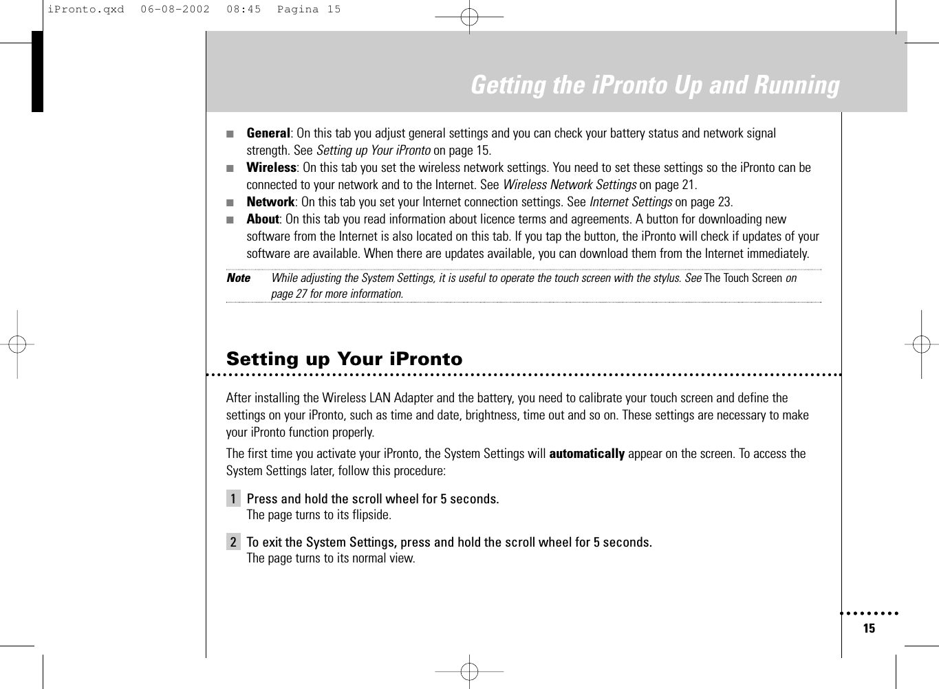 15Getting the iPronto Up and Running■General: On this tab you adjust general settings and you can check your battery status and network signalstrength. See Setting up Your iPronto on page 15.■Wireless: On this tab you set the wireless network settings. You need to set these settings so the iPronto can beconnected to your network and to the Internet. See Wireless Network Settings on page 21.■Network: On this tab you set your Internet connection settings. See Internet Settings on page 23.■About: On this tab you read information about licence terms and agreements. A button for downloading newsoftware from the Internet is also located on this tab. If you tap the button, the iPronto will check if updates of yoursoftware are available. When there are updates available, you can download them from the Internet immediately.Note While adjusting the System Settings, it is useful to operate the touch screen with the stylus. See The Touch Screen on page 27 for more information.Setting up Your iProntoAfter installing the Wireless LAN Adapter and the battery, you need to calibrate your touch screen and define thesettings on your iPronto, such as time and date, brightness, time out and so on. These settings are necessary to makeyour iPronto function properly.The first time you activate your iPronto, the System Settings will automatically appear on the screen. To access theSystem Settings later, follow this procedure:1 Press and hold the scroll wheel for 5 seconds.The page turns to its flipside.2 To exit the System Settings, press and hold the scroll wheel for 5 seconds.The page turns to its normal view.iPronto.qxd  06-08-2002  08:45  Pagina 15