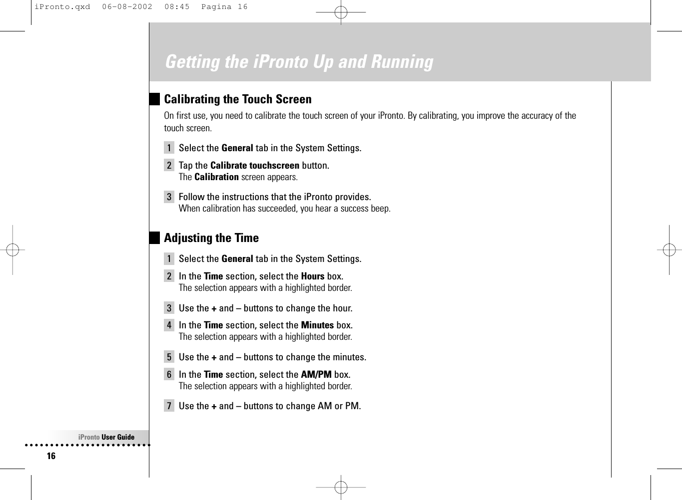 iPronto User Guide16Getting the iPronto Up and RunningCalibrating the Touch ScreenOn first use, you need to calibrate the touch screen of your iPronto. By calibrating, you improve the accuracy of thetouch screen.1 Select the General tab in the System Settings.2 Tap the Calibrate touchscreen button.The Calibration screen appears.3 Follow the instructions that the iPronto provides.When calibration has succeeded, you hear a success beep.Adjusting the Time1 Select the General tab in the System Settings.2 In the Time section, select the Hours box.The selection appears with a highlighted border.3 Use the +and –buttons to change the hour.4 In the Time section, select the Minutes box.The selection appears with a highlighted border.5 Use the +and –buttons to change the minutes.6 In the Time section, select the AM/PM box.The selection appears with a highlighted border.7 Use the +and –buttons to change AM or PM.iPronto.qxd  06-08-2002  08:45  Pagina 16