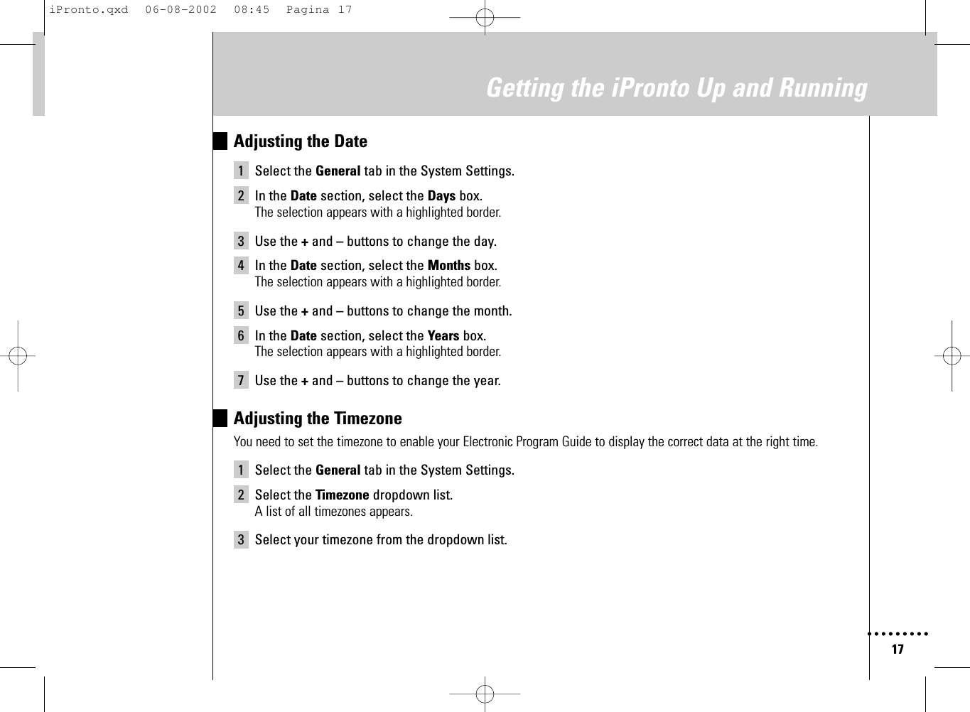 17Getting the iPronto Up and RunningAdjusting the Date1 Select the General tab in the System Settings.2 In the Date section, select the Days box.The selection appears with a highlighted border.3 Use the +and –buttons to change the day.4 In the Date section, select the Months box.The selection appears with a highlighted border.5 Use the +and –buttons to change the month.6 In the Date section, select the Years box.The selection appears with a highlighted border.7 Use the +and –buttons to change the year.Adjusting the TimezoneYou need to set the timezone to enable your Electronic Program Guide to display the correct data at the right time.1 Select the General tab in the System Settings.2 Select the Timezone dropdown list.A list of all timezones appears.3 Select your timezone from the dropdown list.iPronto.qxd  06-08-2002  08:45  Pagina 17