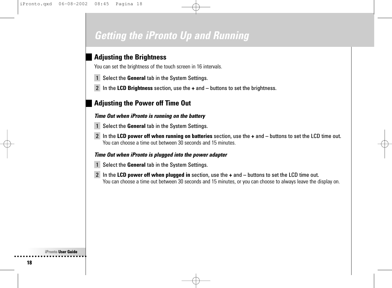 iPronto User Guide18Getting the iPronto Up and RunningAdjusting the BrightnessYou can set the brightness of the touch screen in 16 intervals.1 Select the General tab in the System Settings.2 In the LCD Brightness section, use the +and –buttons to set the brightness.Adjusting the Power off Time OutTime Out when iPronto is running on the battery1 Select the General tab in the System Settings.2 In the LCD power off when running on batteries section, use the +and –buttons to set the LCD time out.You can choose a time out between 30 seconds and 15 minutes.Time Out when iPronto is plugged into the power adapter1 Select the General tab in the System Settings.2 In the LCD power off when plugged in section, use the +and –buttons to set the LCD time out.You can choose a time out between 30 seconds and 15 minutes, or you can choose to always leave the display on.iPronto.qxd  06-08-2002  08:45  Pagina 18