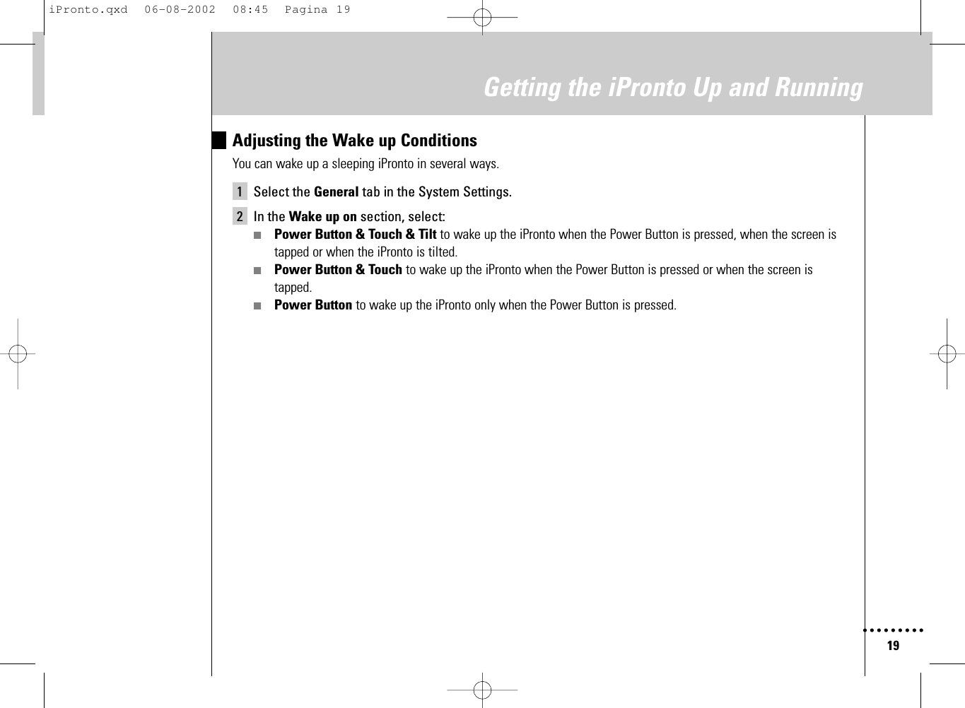 19Getting the iPronto Up and RunningAdjusting the Wake up ConditionsYou can wake up a sleeping iPronto in several ways.1 Select the General tab in the System Settings.2 In the Wake up on section, select:■Power Button &amp; Touch &amp; Tilt to wake up the iPronto when the Power Button is pressed, when the screen istapped or when the iPronto is tilted.■Power Button &amp; Touch to wake up the iPronto when the Power Button is pressed or when the screen istapped.■Power Button to wake up the iPronto only when the Power Button is pressed.iPronto.qxd  06-08-2002  08:45  Pagina 19