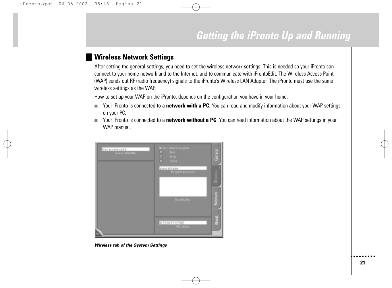 21Getting the iPronto Up and RunningWireless Network SettingsAfter setting the general settings, you need to set the wireless network settings. This is needed so your iPronto canconnect to your home network and to the Internet, and to communicate with iProntoEdit. The Wireless Access Point(WAP) sends out RF (radio frequency) signals to the iPronto’s Wireless LAN Adapter. The iPronto must use the samewireless settings as the WAP.How to set up your WAP on the iPronto, depends on the configuration you have in your home:■Your iPronto is connected to a network with a PC: You can read and modify information about your WAP settingson your PC.■Your iPronto is connected to a network without a PC: You can read information about the WAP settings in yourWAP manual.Wireless tab of the System SettingsiPronto.qxd  06-08-2002  08:45  Pagina 21