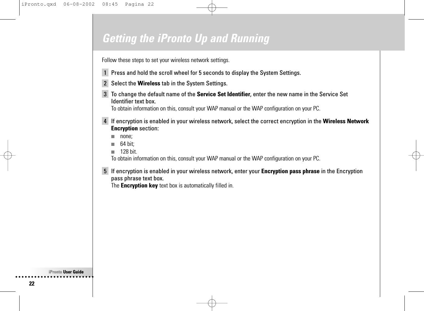 iPronto User Guide22Getting the iPronto Up and RunningFollow these steps to set your wireless network settings.1 Press and hold the scroll wheel for 5 seconds to display the System Settings.2 Select the Wireless tab in the System Settings.3 To change the default name of the Service Set Identifier, enter the new name in the Service SetIdentifier text box.To obtain information on this, consult your WAP manual or the WAP configuration on your PC.4 If encryption is enabled in your wireless network, select the correct encryption in the Wireless NetworkEncryption section:■none;■64 bit;■128 bit.To obtain information on this, consult your WAP manual or the WAP configuration on your PC.5 If encryption is enabled in your wireless network, enter your Encryption pass phrase in the Encryptionpass phrase text box.The Encryption key text box is automatically filled in.iPronto.qxd  06-08-2002  08:45  Pagina 22