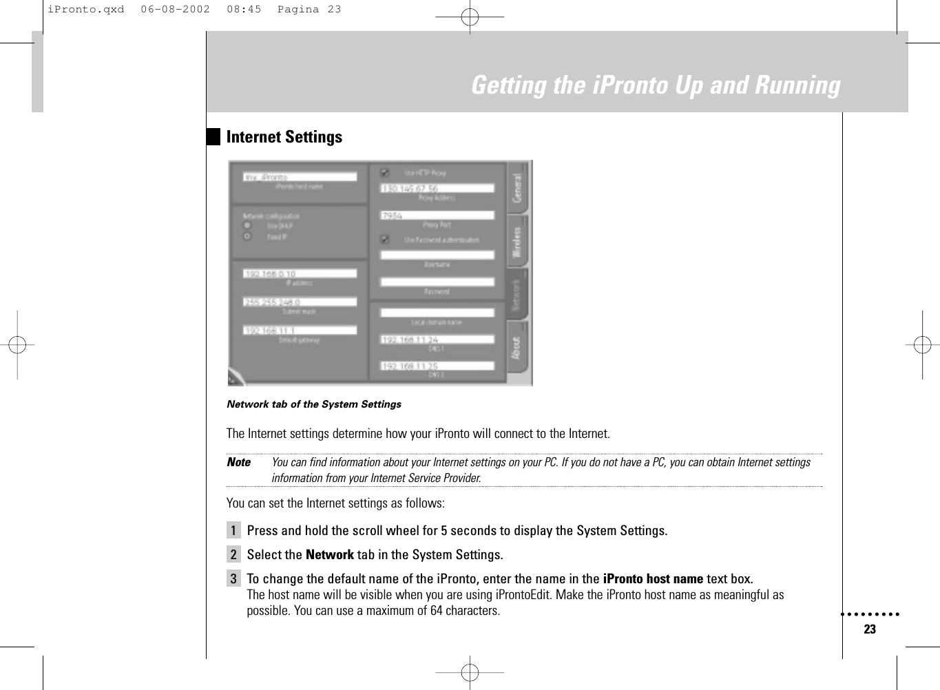 23Getting the iPronto Up and RunningInternet SettingsNetwork tab of the System SettingsThe Internet settings determine how your iPronto will connect to the Internet.Note You can find information about your Internet settings on your PC. If you do not have a PC, you can obtain Internet settingsinformation from your Internet Service Provider.You can set the Internet settings as follows:1 Press and hold the scroll wheel for 5 seconds to display the System Settings.2 Select the Network tab in the System Settings.3 To change the default name of the iPronto, enter the name in the iPronto host name text box.The host name will be visible when you are using iProntoEdit. Make the iPronto host name as meaningful aspossible. You can use a maximum of 64 characters.iPronto.qxd  06-08-2002  08:45  Pagina 23