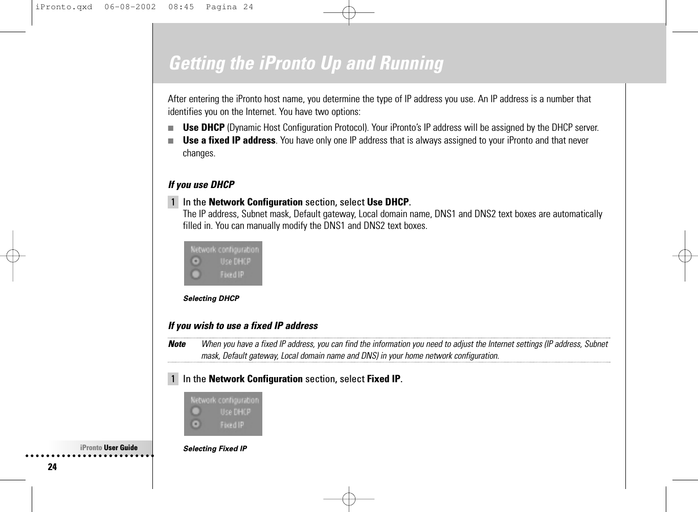 iPronto User Guide24Getting the iPronto Up and RunningAfter entering the iPronto host name, you determine the type of IP address you use. An IP address is a number thatidentifies you on the Internet. You have two options:■Use DHCP (Dynamic Host Configuration Protocol). Your iPronto’s IP address will be assigned by the DHCP server.■Use a fixed IP address. You have only one IP address that is always assigned to your iPronto and that neverchanges.If you use DHCP1 In the Network Configuration section, select Use DHCP.The IP address, Subnet mask, Default gateway, Local domain name, DNS1 and DNS2 text boxes are automaticallyfilled in. You can manually modify the DNS1 and DNS2 text boxes.Selecting DHCPIf you wish to use a fixed IP addressNote When you have a fixed IP address, you can find the information you need to adjust the Internet settings (IP address, Subnetmask, Default gateway, Local domain name and DNS) in your home network configuration.1 In the Network Configuration section, select Fixed IP.Selecting Fixed IPiPronto.qxd  06-08-2002  08:45  Pagina 24